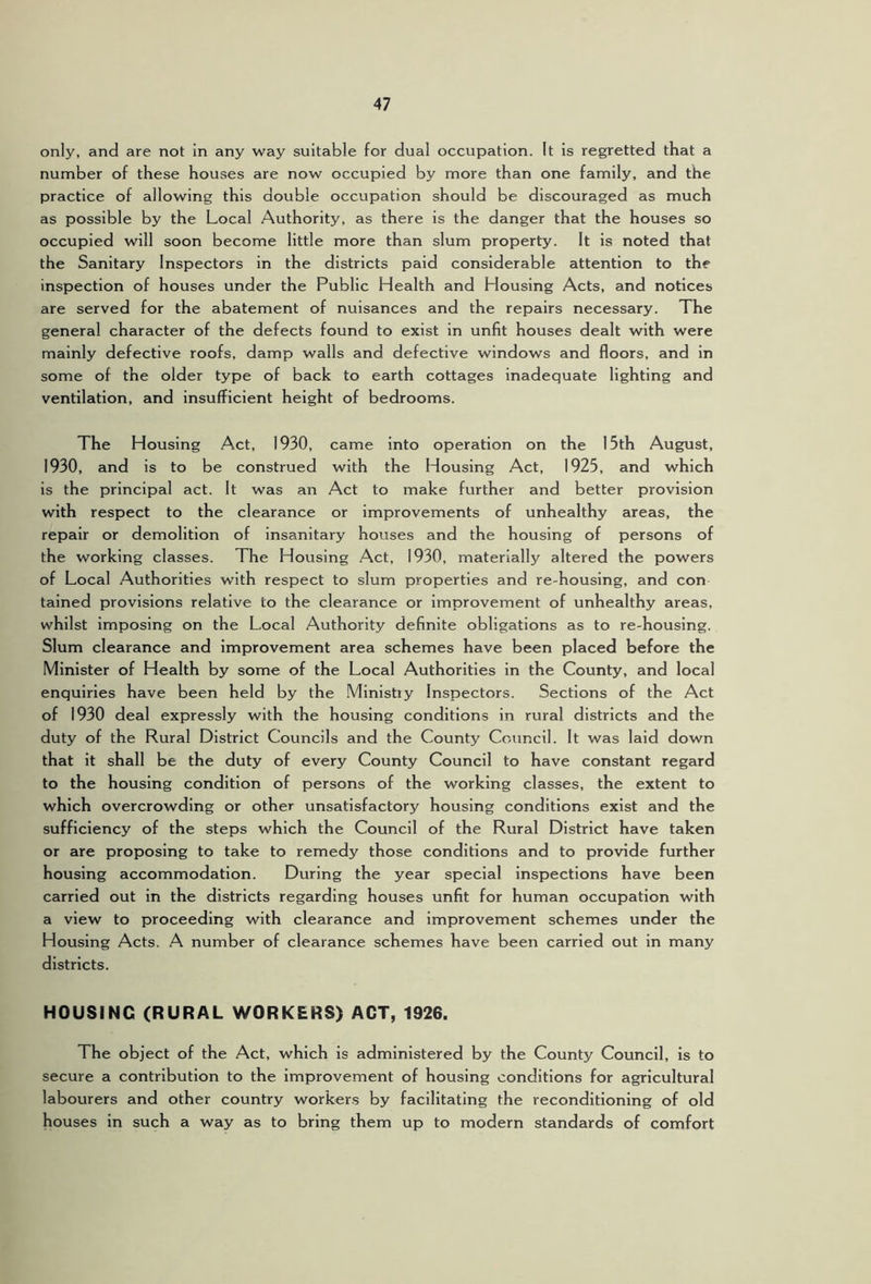 only, and are not in any way suitable for dual occupation. It is regretted that a number of these houses are now occupied by more than one family, and the practice of allowing this double occupation should be discouraged as much as possible by the Local Authority, as there is the danger that the houses so occupied will soon become little more than slum property. It is noted that the Sanitary Inspectors in the districts paid considerable attention to the inspection of houses under the Public Health and Housing Acts, and notices are served for the abatement of nuisances and the repairs necessary. The general character of the defects found to exist in unfit houses dealt with were mainly defective roofs, damp walls and defective windows and floors, and in some of the older type of back to earth cottages inadequate lighting and ventilation, and insufficient height of bedrooms. The Housing Act, 1930, came into operation on the 15th August, 1930, and is to be construed with the Housing Act, 1925, and which is the principal act. It was an Act to make further and better provision with respect to the clearance or improvements of unhealthy areas, the repair or demolition of insanitary houses and the housing of persons of the working classes. The Housing Act, 1930, materially altered the powers of Local Authorities with respect to slum properties and re-housing, and con tained provisions relative to the clearance or Improvement of unhealthy areas, whilst Imposing on the Local Authority definite obligations as to re-housing. Slum clearance and improvement area schemes have been placed before the Minister of Health by some of the Local Authorities in the County, and local enquiries have been held by the .Ministiy Inspectors. Sections of the Act of 1930 deal expressly with the housing conditions in rural districts and the duty of the Rural District Councils and the County Council. It was laid down that it shall be the duty of every County Council to have constant regard to the housing condition of persons of the working classes, the extent to which overcrowding or other unsatisfactory housing conditions exist and the sufficiency of the steps which the Council of the Rural District have taken or are proposing to take to remedy those conditions and to provide further housing accommodation. During the year special inspections have been carried out in the districts regarding houses unfit for human occupation with a view to proceeding with clearance and improvement schemes under the Housing Acts. A number of clearance schemes have been carried out in many districts. HOUSING (RURAL WORKERS) ACT, 1926. The object of the Act, which Is administered by the County Council, is to secure a contribution to the improvement of housing conditions for agricultural labourers and other country workers by facilitating the reconditioning of old houses in such a way as to bring them up to modern standards of comfort