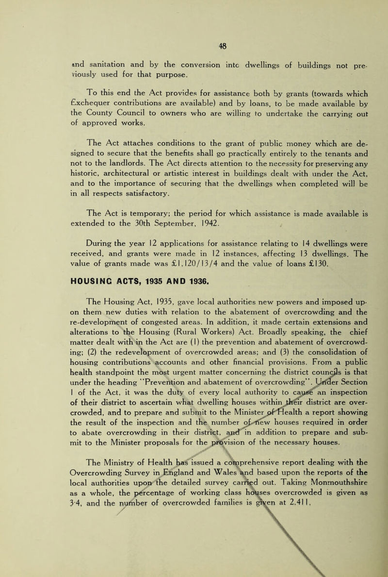 and sanitation and by the conversion into dwellings of buildings not pre- viously used for that purpose. To this end the Act provides for assistance both by grants (towards which £xchequer contributions are available) and by loans, to be made available by the County Council to owners who are willing to undertake the carrying out of approved works. The Act attaches conditions to the grant of public money which are de- signed to secure that the benefits shall go practically entirely to the tenants and not to the landlords. The Act directs attention to the necessity for preserving any historic, architectural or artistic interest in buildings dealt with under the Act, and to the importance of securing that the dwellings when completed will be in all respects satisfactory. The Act is temporary; the period for which assistance is made available is extended to the 30th September, 1942. During the year 12 applications for assistance relating to 14 dwellings were received, and grants were made in 12 instances, affecting 13 dwellings. The value of grants made was £1,120/13/4 and the value of loans £130. HOUSING ACTS, 1935 AND 1936. The Housing Act, 1935, gave local authorities new powers and imposed up- on them new duties with relation to the abatement of overcrowding and the re-development of congested areas. In addition, it made certain extensions and alterations to the Housing (Rural Workers) Act. Broadly speaking, the chief matter dealt with in the Act are (I) the prevention and abatement of overcrowd- ing: (2) the redevelopment of overcrowded areas; and (3) the consolidation of housing contributions accounts and other financial provisions. From a public health standpoint the most urgent matter concerning the district councjls is that under the heading “Prevention and abatement of overcrowding”, hlrfder Section 1 of the Act, it was the duty of every local authority to cai,!^ an inspection of their district to ascertain what dwelling houses withintk^ district are over- crowded, and to prepare and submit to the Ministerj>f“Health a report showing the result of the inspection and the number o£.-ilew houses required in order to abate overcrowding in their district, ajtd in addition to prepare and sub- mit to the Minister proposals for the provision of the necessary houses. The Ministry of Health has issued a coUtiprehensive report dealing with the Overcrowding Survey in England and Wales iyid based upon the reports of the local authorities uporr the detailed survey carrted out. Taking Monmouthshire as a whole, the p>ercentage of working class hch^ses overcrowded is given as 3‘4, and the number of overcrowded families is gi