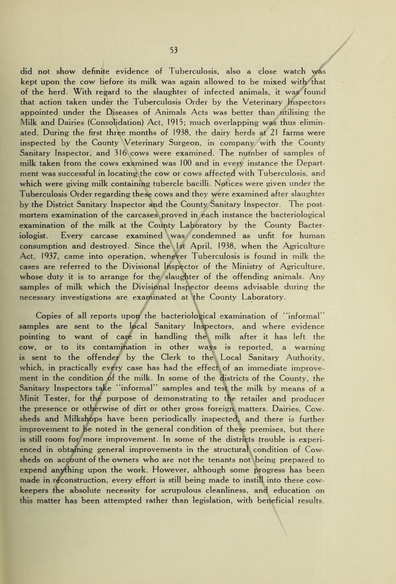 did not show definite evidence of Tuberculosis, also a close watch vyras kept upon the cow before its milk was again allowed to be mixed with^that of the herd. With regard to the slaughter of infected animals, it was'found that action taken under the Tuberculosis Order by the Veterinary inspectors appointed under the Diseases of Animals Acts was better than utilising the Milk and Dairies (Consolidation) Act, 1915; much overlapping was thus elimin- ated. During the first three months of 1938, the dairy herds at 21 farms were inspected by the County Veterinary Surgeon, in company with the County Sanitary Inspector, and 316 cows were examined. The number of samples of milk taken from the cows examined was 100 and in every instance the Depart- ment was successful in locating the cow or cows affected with Tuberculosis, and which were giving milk containing tubercle bacilli. Notices were given under the Tuberculosis Order regarding these cows and they were examined after slaughter by the District Sanitary Inspector and the County Sanitary Inspector. The post- mortem examination of the carcases proved in each instance the bacteriological examination of the milk at the Coilnty Laboratory by the County Bacter- iologist. Every carcase examined was condemned as unfit for human consumption and destroyed. Since the 1st April, 1938, when the Agriculture Act, 1937, came into operation, wheneVer Tuberculosis is found in milk the cases are referred to the Divisional Inspector of the Ministry of Agriculture, whose duty it is to arrange for the slau^ter of the offending animals. Any samples of milk which the Divisional Inspector deems advisable during the necessary investigations are examinated at ijihe County Laboratory. Copies of all reports upon the bacteriological examination of “Informal ” samples are sent to the local Sanitary Injectors, and where evidence pointing to want of ca^ in handling the\ milk after it has left the cow, or to its contamihatlon in other ways is reported, a warning is sent to the offender by the Clerk to the. Local Sanitary Authority, which, in practically every case has had the effect of an immediate improve- ment in the condition of the milk. In some of the districts of the County, the Sanitary Inspectors take “informal” samples and test the milk by means of a Minlt Tester, for the purpose of demonstrating to the retailer and producer the presence or otherwise of dirt or other gross foreign matters. Dairies, Cow- sheds and Milkshops have been periodically Inspected, and there is further improvement to be noted in the general condition of these premises, but there is still room for/ more improvement. In some of the districts trouble is experi- enced in obtc/ning general improvements in the structural condition of Cow- sheds on ac^unt of the owners who are not the tenants not being prepared to expend anything upon the work. However, although some progress has been made in reconstruction, every effort is still being made to instill into these cow- keepers the absolute necessity for scrupulous cleanliness, and education on this matter has been attempted rather than legislation, with beneficial results.