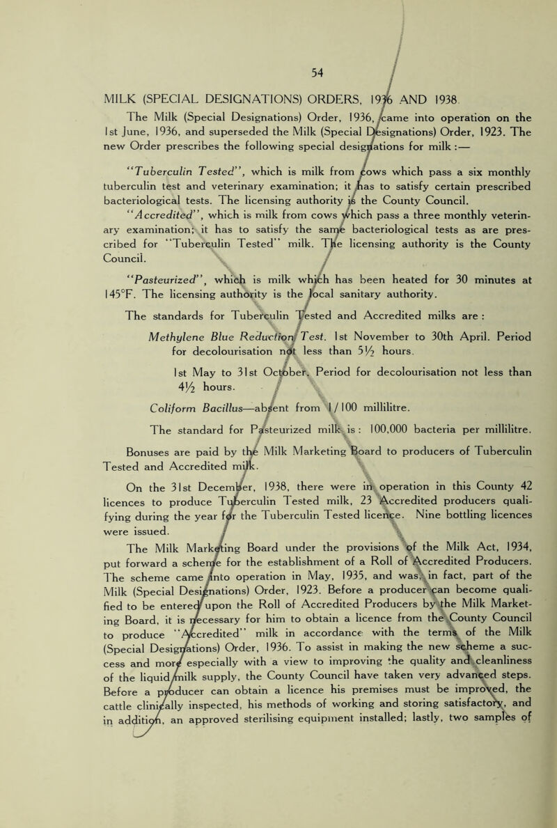 cn Council. MILK (SPECIAL DESIGNATIONS) ORDERS, 19% AND 1938 The Milk (Special Designations) Order, 1936,/came into operation on the 1st June, 1936, and superseded the Milk (Special resignations) Order, 1923. The new Order prescribes the following special designations for milk :— “Tuberculin Tested”, which is milk from /ows which pass a six monthly tuberculin test and veterinary examination; it Jnas to satisfy certain prescribed bacteriological tests. The licensing authority js the County Council. “Accredited”, which is milk from cows ^hich pass a three monthly veterin- ary examination: it has to satisfy the sarr>4 bacteriological tests as are pres- bed for “Tuberculin Tested” milk. T^e licensing authority is the County “Pasteurized”, which is milk whrch has been heated for 30 minutes at 145‘^F. The licensing authority is the focal sanitary authority. The standards for Tuberculin yested and Accredited milks are : Methylene Blue Re duetto rJ Test. 1st November to 30th April. Period for decolourlsation n^t less than SV? hours, 1st May to 31st Oc^ber. Period for decolourlsation not less than 4^2 hours. / Coliform Bacillus—al^ent from 1/100 millilitre. The standard for Pgfsteurized milk is ; 100,000 bacteria per millilitre. / Bonuses are paid by tl^ Milk Marketing Board to producers of Tuberculin Tested and Accredited m^. On the 31st December, 1938, there were in;_ operation in this County 42 licences to produce Tiperculin Tested milk, 23 Accredited producers quali- fying during the year fdr the Tuberculin Tested liceiT^e. Nine bottling licences were issued. / \ The Milk Marketing Board under the provisions ^jf the Milk Act, 1934, put forward a scher^ for the establishment of a Roll of Accredited Producers. The scheme came/nto operation in May, 1935, and wasj^in fact, part of the Milk (Special Designations) Order, 1923. Before a producer ^an become quali- fied to be enterecy jpon the Roll of Accredited Producers by'the Milk Market- ing Board, it is necessary for him to obtain a licence from the .County Council to produce “Afccredited” milk In accordance with the term^^ of the Milk (Special Desig^tions) Order, 1936. To assist in making the new scheme a suc- cess and mord especially with a view to improving the quality andt,cleanliness of the liquidtoilk supply, the County Council have taken very advanced steps. Before a pnbducer can obtain a licence his premises must be impre^d, the cattle clini/ally inspected, his methods of working and storing satisfactoK, and In addition, an approved sterilising equipment installed; lastly, two samples of
