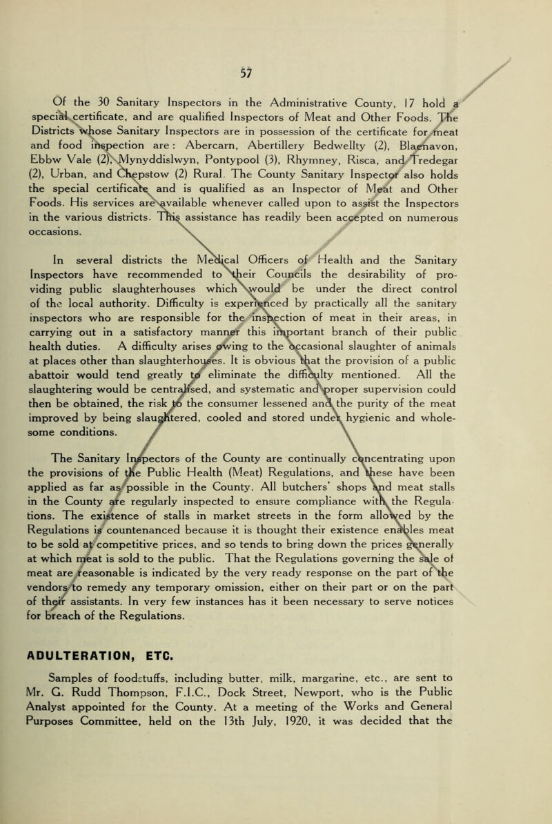 Of the 30 Sanitary Inspectors in the Administrative County, 17 hold ^ speci^i,,certificate, and are qualified Inspectors of Meat and Other Foods. T^e Districts whose Sanitary Inspectors are in possession of the certificate for^^theat and food ih^pection are : Abercarn, Abertillery Bedwellty (2), Blaehavon, Ebbw Vale (2jNMynyddislwyn, Pontypool (3), Rhymney, Risca, and.'Tredegar (2), Urban, and Chepstow (2) Rural, The County Sanitary Inspectp** also holds the special certificate and is qualified as an Inspector of M^t and Other Foods. His services aresavailable whenever called upon to assist the Inspectors in the various districts. Inis assistance has readily been accepted on numerous occasions. In several districts the Metlmal Officers of Health and the Sanitary Inspectors have recommended to \heir Councils the desirability of pro- viding public slaughterhouses which \would be under the direct control of the local authority. Difficulty is exper^nced by practically all the sanitary inspectors who are responsible for the insjuection of meat in their areas, in carrying out in a satisfactory mantvsff this important branch of their public health duties. A difficulty arises^^^^»tving to the occasional slaughter of animals at places other than slaughterhoq^es. It is obvious chat the provision of a public abattoir would tend greatly yf eliminate the diffi^lty mentioned. All the slaughtering would be centralised, and systematic andVproper supervision could then be obtained, the risk to the consumer lessened an^the purity of the meat improved by being slau§ntered, cooled and stored unde\ hygienic and whole- some conditions. The Sanitary Inj^ectors of the County are continually c\^ncentrating upon the provisions of me Public Health (Meat) Regulations, and \hese have been applied as far ay possible in the County. All butchers’ shops ^d meat stalls in the County ^e regularly inspected to ensure compliance witPk the Regula tions. The exij^ence of stalls in market streets in the form allo^y^d by the Regulations is countenanced because It is thought their existence envies meat to be sold abcompetitive prices, and so tends to bring down the prices generally at which njeat is sold to the public. That the Regulations governing the sade of meat are /easonable is indicated by the very ready response on the part of the vendoryto remedy any temporary omission, either on their part or on the part of thw assistants. In very few instances has it been necessary to serve notices for breach of the Regulations. ADULTERATION, ETC. Samples of foodstuffs, including butter, milk, margarine, etc., are sent to Mr. G. Rudd Thompson, F.I.C., Dock Street, Newport, who Is the Public Analyst appointed for the County. At a meeting of the Works and General Purposes Committee, held on the 13th July, 1920, it was decided that the