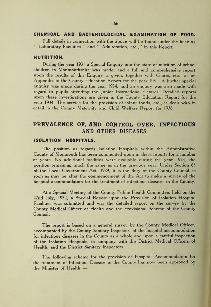 CHEMICAL AND BACTERIOLOGICAL EXAMINATION OF FOOD. Full details in connection with the above will be found under the heading Laboratory Facilities ” and “ Adulteration, etc.,” in this Report. NUTRITION. During the year 1931 a Special Enquiry into the state of nutrition of school children in Monmouthshire was made, and a full and comprehensive report upon the results of this Enquiry is given, together with Charts, etc., as an Appendix to the County Education Report for the year 1931. A further special enquiry was made during the year 1934, and an enquiry was also made with regard to pupils attending the Junior Instructional Centres. Detailed reports upon these investigations are given in the County Education Report for the year 1934. The service for the provision of infant foods, etc., is dealt with in detail in the County Maternity and Child Welfare Report for 1938. PREVALENCE OF, AND CONTROL OYER, INFECTIOUS AND OTHER DISEASES. ISOLATION HOSPITALS. The position as regards Isolation Hospitals within the Administrative County of Monmouth has been commented upon in these reports for a number of years. No additional facilities were available during the year 1938, the position remaining much the same as in the previous year. Under Section 63 of the Local Government Act, 1929, it is the duty of the County Council as soon as may be after the commencement of the Act to make a survey of the hospital accommodation for the treatment of infectious diseases in the County. At a Special Meeting of the County Public Health Committee, held on the 22nd July, 1932, a Special Report upon the Provision of Isolation Hospital Facilities was submitted and was the detailed report on the survey by the County Medical Officer of Health and the Provisional Scheme of the County Council. The report is based on a general survey by the County Medical Officer, accompanied by the County Sanitary Inspector, of the hospital accommodation for infectious diseases in the County as a whole and upon a careful inspection of the Isolation Hospitals, in company with the District Medical Officers of Health, and the District Sanitary Inspectors. The following scheme for the provision of Hospital Accommodation for the treatment of Infectious Disease in the County has now been approved by the Minister of Health ;—