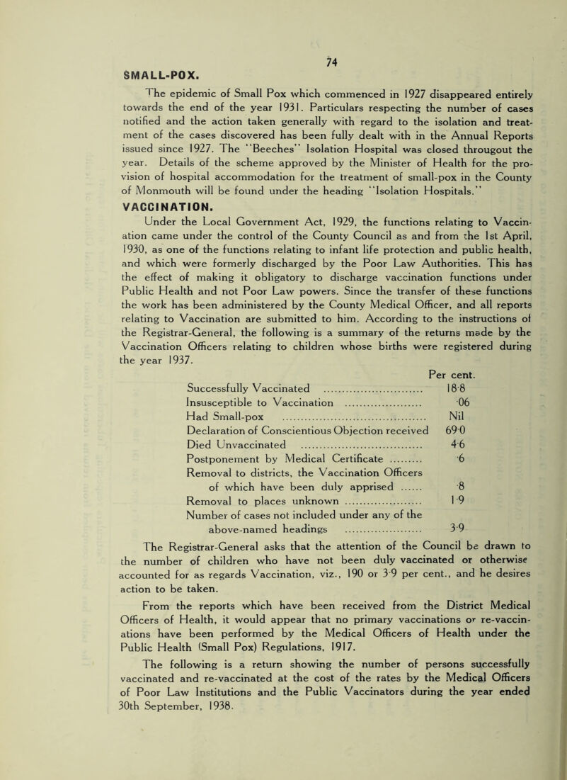 SMALL-POX. The epidemic of Small Pox which commenced in 1927 disappeared entirely towards the end of the year 1931. Particulars respecting the number of cases notified and the action taken generally with regard to the isolation and treat- ment of the cases discovered has been fully dealt with in the Annual Reports issued since 1927. The 'Beeches ” Isolation Hospital was closed througout the year. Details of the scheme approved by the Minister of Health for the pro- vision of hospital accommodation for the treatment of small-pox in the County of Monmouth will be found under the heading “Isolation Hospitals. ” VACCINATION. Under the Local Government Act, 1929, the functions relating to Vaccin- ation came under the control of the County Council as and from the 1st April, 1930, as one of the functions relating to infant life protection and public health, and which were formerly discharged by the Poor Law Authorities. This has the effect of making it obligatory to discharge vaccination functions under Public Health and not Poor Law powers. Since the transfer of these functions the work has been administered by the County Medical Officer, and all reports relating to Vaccination are submitted to him. According to the instructions ol the Registrar-General, the following is a summary of the returns made by the Vaccination Officers relating to children whose births were registered during the year 1937. Per cent. Successfully Vaccinated 18'8 Insusceptible to Vaccination 06 Had Small-pox Nil Declaration of Conscientious Objection received 69 0 Died Unvaccinated 4 6 Postponement by Medical Certificate '6 Removal to districts, the Vaccination Officers of which have been duly apprised 8 Removal to places unknown 1 '9 Number of cases not included under any of the above-named headings 3 9 The Registrar-General asks that the attention of the Council be drawn to the number of children who have not been duly vaccinated or otherwise accounted for as regards Vaccination, viz., 190 or 3 9 per cent., and he desires action to be taken. From the reports which have been received from the District Medical Officers of Health, it would appear that no primary vaccinations or re-vaccin- ations have been performed by the Medical Officers of Health under the Public Health (Small Pox) Regulations, 1917. The following is a return showing the number of persons successfully vaccinated and re-vaccinated at the cost of the rates by the Medical Officers of Poor Law Institutions and the Public Vaccinators during the year ended 30th September, 1938.