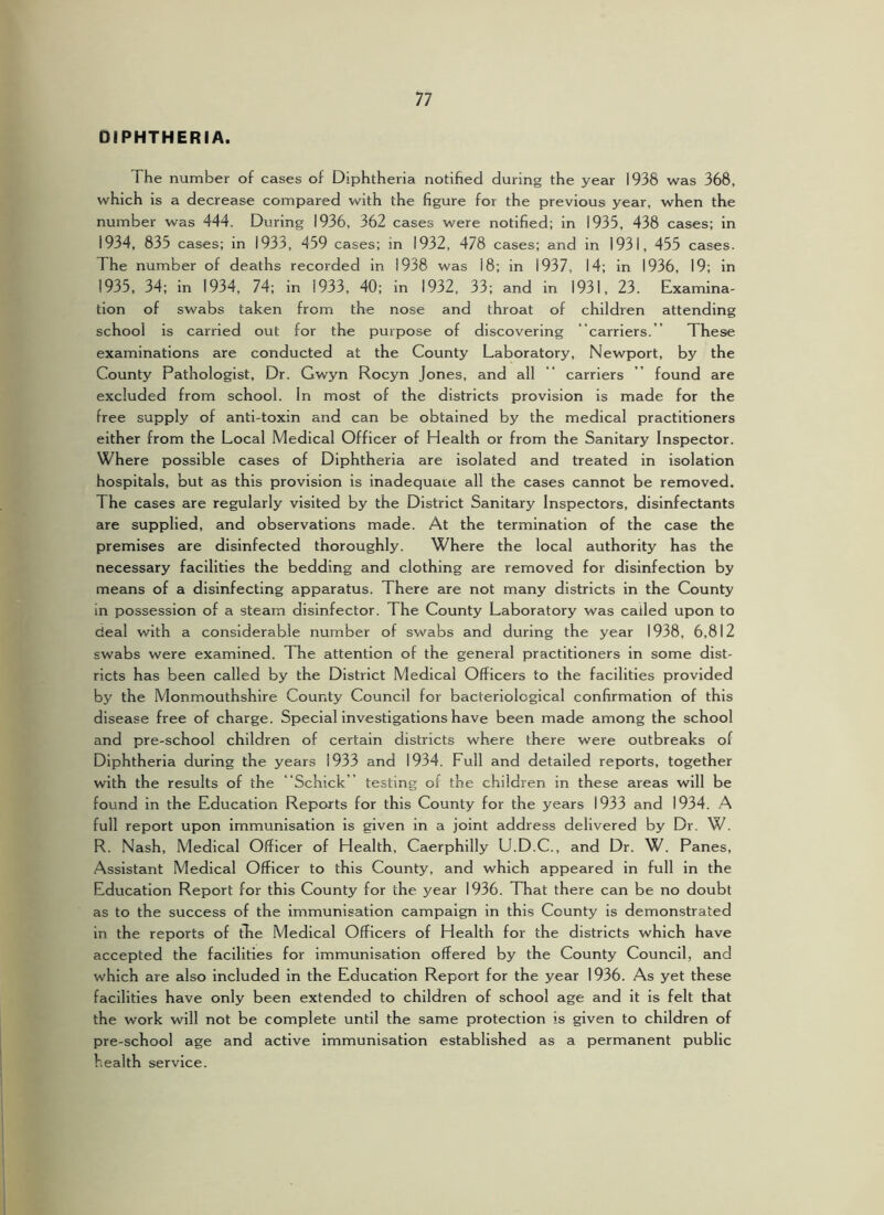 DIPHTHERIA. The number of cases of Diphtheria notified during the year 1938 was 368, which is a decrease compared with the figure for the previous year, when the number was 444. During 1936, 362 cases were notified; in 1935, 438 cases; in 1934, 835 cases; in 1933, 459 cases; in 1932, 478 cases; and in 1931, 455 cases. The number of deaths recorded in 1938 was 18; in 1937, 14; in 1936, 19; in 1935, 34; in 1934, 74; in 1933, 40; in 1932, 33; and in 1931, 23. Examina- tion of swabs taken from the nose and throat of children attending school is carried out for the purpose of discovering “carriers. ” These examinations are conducted at the County Laboratory, Newport, by the County Pathologist, Dr. Gwyn Rocyn Jones, and all “ carriers ’’ found are excluded from school. In most of the districts provision is made for the free supply of anti-toxin and can be obtained by the medical practitioners either from the Local Medical Officer of Health or from the Sanitary Inspector. Where possible cases of Diphtheria are isolated and treated In Isolation hospitals, but as this provision is inadequate all the cases cannot be removed. The cases are regularly visited by the District Sanitary Inspectors, disinfectants are supplied, and observations made. At the termination of the case the premises are disinfected thoroughly. Where the local authority has the necessary facilities the bedding and clothing are removed for disinfection by means of a disinfecting apparatus. There are not many districts in the County in possession of a steam disinfector. The County Laboratory was called upon to deal with a considerable number of swabs and during the year 1938, 6,812 swabs were examined. The attention of the general practitioners In some dist- ricts has been called by the District Medical Officers to the facilities provided by the Monmouthshire County Council for bacteriological confirmation of this disease free of charge. Special investigations have been made among the school and pre-school children of certain districts where there were outbreaks of Diphtheria during the years 1933 and 1934. Full and detailed reports, together with the results of the “Schick” testing of the children in these areas will be found in the Education Reports for this County for the years 1933 and 1934. A full report upon immunisation is given in a joint address delivered by Dr. W. R. Nash, Medical Officer of Health, Caerphilly U.D.C., and Dr. W. Panes, Assistant Medical Officer to this County, and which appeared in full in the Education Report for this County for the year 1936. That there can be no doubt as to the success of the immunisation campaign in this County is demonstrated in the reports of the Medical Officers of Health for the districts which have accepted the facilities for immunisation offered by the County Council, and which are also Included in the Education Report for the year 1936. As yet these facilities have only been extended to children of school age and it is felt that the work will not be complete until the same protection is given to children of pre-school age and active immunisation established as a permanent public health service.