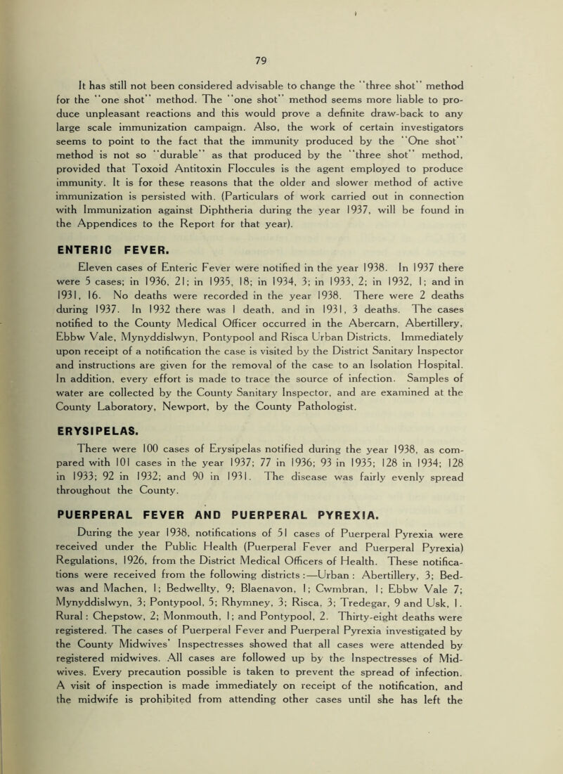 It has still not been considered advisable to change the “three shot ” method for the “one shot ” method. The “one shot ” method seems more liable to pro- duce unpleasant reactions and this would prove a definite draw-back to any large scale immunization campaign. Also, the work of certain investigators seems to point to the fact that the immunity produced by the “One shot ” method is not so ““durable ” as that produced by the “ three shot” method, provided that Toxoid Antitoxin Floccules is the agent employed to produce immunity. It is for these reasons that the older and slower method of active immunization is persisted with. (Particulars of work carried out in connection with Immunization against Diphtheria during the year 1937, will be found in the Appendices to the Report for that year). ENTERIC FEVER. Eleven cases of Enteric Fever were notified in the year 1938. In 1937 there were 5 cases; in 1936, 21; in 1935, 18; in 1934, 3; in 1933, 2; in 1932, 1; and in 1931, 16. No deaths were recorded in the year 1938. There were 2 deaths during 1937. In 1932 there was 1 death, and in 1931, 3 deaths. The cases notified to the County Medical Officer occurred in the Abercarn, Abertillery, Ebbw Vale, Mynyddislwyn, Pontypool and Risca Urban Districts. Immediately upon receipt of a notification the case is visited by the District Sanitary Inspector and instructions are given for the removal of the case to an Isolation Hospital. In addition, every effort is made to trace the source of Infection. Samples of water are collected by the County Sanitary Inspector, and are examined at the County Laboratory, Newport, by the County Pathologist. ERYSIPELAS. There were 100 cases of Erysipelas notified during the year 1938, as com- pared with 101 cases in the year 1937; 77 in 1936; 93 in 1935; 128 In 1934; 128 in 1933; 92 in 1932; and 90 In 1931. The disease was fairly evenly spread throughout the County. PUERPERAL FEVER AND PUERPERAL PYREXIA. During the year 1938, notifications of 51 cases of Puerperal Pyrexia were received under the Public Health (Puerperal Fever and Puerperal Pyrexia) Regulations, 1926, from the District Medical Officers of Health. These notifica- tions were received from the following districts :—Urban : Abertillery, 3; Bed- was and Machen, I; Bedwellty, 9; Blaenavon, I; Cwmbran, 1; Ebbw Vale 7; Mynyddislwyn, 3; Pontypool, 5; Rhymney, 3; Risca, 3; Tredegar, 9 and Usk, 1. Rural : Chepstow, 2; Monmouth, 1; and Pontypool, 2. Thirty-eight deaths were registered. The cases of Puerperal Fever and Puerperal Pyrexia investigated by the County Midwives’ Inspectresses showed that all cases were attended by registered midwives. ,^11 cases are followed up by the Inspectresses of .Mid- wives. Every precaution possible is taken to prevent the spread of infection. A visit of inspection is made immediately on receipt of the notification, and the midwife is prohibited from attending other cases until she has left the