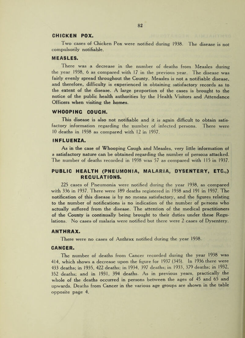 CHICKEN POX. Two cases of Chicken Pox were notified during 1938. The disease is not compulsorily notifiable. MEASLES. There was a decrease in the number of deaths from Measles during the year 1938, 6 as compared with 17 in the previous year. The disease was fairly evenly spread throughout the County. Measles is not a notifiable disease, and therefore, difficulty is experienced in obtaining satisfactory records as to the extent of the disease. A large proportion of the cases is brought to the notice of the public health authorities by the Health Visitors and Attendance Officers when visiting the homes. WHOOPING COUCH. This disease is also not notifiable and it is again difficult to obtain satis- factory information regarding the number of infected persons. There were 10 deaths in 1938 as compared with 12 in 1937. INFLUENZA. As in the case of Whooping Cough and Measles, very little information of a satisfactory nature can be obtained regarding the number of persons attacked. The number of deaths recorded in 1938 was 57 as compared with 115 in 1937. PUBLIC HEALTH (PNEUMONIA, MALARIA, DYSENTERY, ETC.,) REGULATIONS. 225 cases of Pneumonia were notified during the year 1938, as compared with 336 in 1937. There were 189 deaths registered in 1938 and 191 in 1937. The notification of this disease is by no means satisfactory, and the figures relating to the number of notifications is no indication of the number of persons who actually suffered from the disease. The attention of the medical practitioners of the County is continually being brought to their duties under these Regu- lations. No cases of malaria were notified but there were 2 cases of Dysentery. ANTHRAX. There were no cases of Anthrax notified during the year 1938. CANCER. The number of deaths from Cancer recorded during the year 1938 was 414, which shows a decrease upon the figure for 1937 (345). In 1936 there were 433 deaths; in 1935, 422 deaths; in 1934, 397 deaths; in 1933, 379 deaths; in 1932, 352 deaths; and in 1931, 394 deaths. As in previous years, practically the whole of the deaths occurred in persons between the ages of 45 and 65 and upwards. Deaths from Cancer in the various age groups are shown in the table opposite page 4,