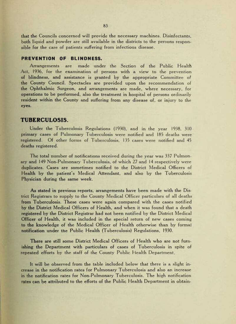 that the Councils concerned will provide the necessary machines. Disinfectants, both liquid and powder are still available in the districts to the persons respon- sible for the care of patients suffering from infectious disease. PREVENTION OF BLINDNESS. Arrangements are made under the Section of the Public Health Act, 1936, for the examination of persons with a view to the prevention of blindness, and assistance is granted by the appropriate Committee of the County Council. Spectacles are provided upon the recommendation of the Ophthalmic Surgeon, and arrangements are made, where necessary, for operations to be performed, also the treatment in hospital of persons ordinarily resident within the County and suffering from any disease of, or injury to the eyes. TUBERCULOSIS. Under the Tuberculosis Regulations (1930), and in the year 1938, 310 primary cases of Pulmonary Tuberculosis were notified and 185 deaths were registered. Of other forms of Tuberculosis, 135 cases were notified and 45 deaths registered. The total number of notifications received during the year was 337 Pulmon- ary and 149 Non-Pulmonary Tuberculosis, of which 27 and 14 respectively were duplicates. Cases are sometimes notified to the District Medical Officers of Health by the patient’s Medical Attendant, and also by the Tuberculosis Physician during the same week. As stated in previous reports, arrangements have been made with the Dis- trict Registrars to supply to the County Medical Officer particulars of all deaths from Tuberculosis. These cases were again compared with the cases notified by the District Medical Officers of Health, and when it was found that a death registered by the District Registrar had not been notified by the District Medical Officer of Health, it was included in the special return of new cases coming to the knowledge of the Medical Officer of Health otherwise than by formal notification under the Public Health (Tuberculosis) Regulations, 1930. There are still some District Medical Officers of Health who are not furn- ishing the Department with particulars of cases of Tuberculosis in spite of repeated efforts by the staff of the County Public Health Department. It will be observed from the table Included below that there is a slight in- crease in the notification rates for Pulmonary Tuberculosis and also an increase in the notification rates for Non-Pulmonary Tuberculosis. The high notification rates can be attributed to the efforts of the Public Health Department in obtain-