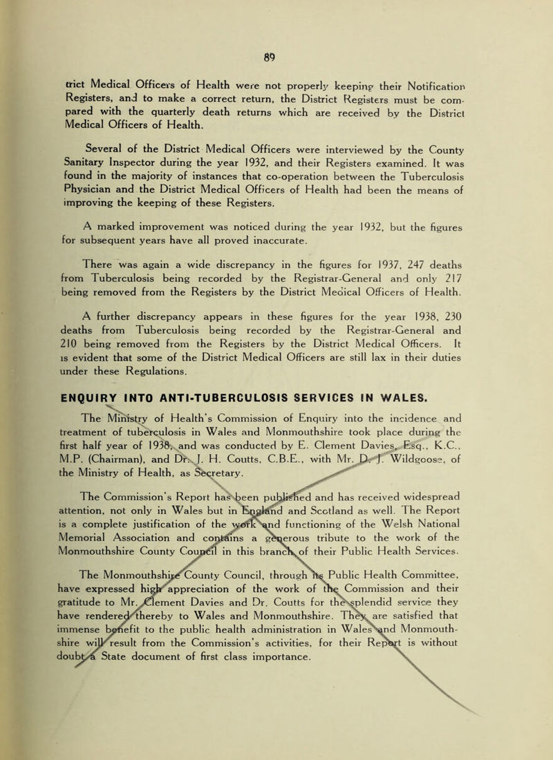 trict Medical Officers of Health were not properlj' keepiuf their Notification Registers, and to make a correct return, the District Registers must be com- pared with the quarterly death returns which are received by the District Medical Officers of Health. Several of the District Medical Officers were interviewed by the County Sanitary Inspector during the year 1932, and their Registers examined. It was found in the majority of instances that co-operation between the Tuberculosis Physician and the District Medical Officers of Health had been the means of improving the keeping of these Registers. A marked improvement was noticed during the year 1932, but the figures for subsequent years have all proved inaccurate. There was again a wide discrepancy in the figures for 1937, 247 deaths from Tuberculosis being recorded by the Registrar-General and only 217 being removed from the Registers by the District Medical Officers of Health. A further discrepancy appears in these figures for the year 1938, 230 deaths from Tuberculosis being recorded by the Registrar-General and 210 being removed from the Registers by the District Medical Officers. It IS evident that some of the District Medical Officers are still lax in their duties under these Regulations. ENQUIRY INTO ANTI-TUBERCULOSIS SERVICES IN WALES. The Ministry of Health’s Commission of Enquiry into the incidence and treatment of tuberculosis in Wales and Monmouthshire took place during the first half year of 1938, and was conducted by E. Clement Davies^ Esq., K.C., M.P. (Chairman), and Dh. J. H. Coutts, C.B.E., with Mr. ^D<.-J. Wildgooss, of the Ministry of Health, as Secretary. '■'v The Commission’s Report ha^Nbeen publi^ed and has received widespread attention, not only in Wales but in Knal^d and Scotland as well. The Report is a complete justification of the w<Jflc'^d functioning of the Welsh National Memorial Association and contmns a generous tribute to the work of the Monmouthshire County Couja<?il in this brancK^of their Public Health Services. The Monmouthshb^County Council, through Tfcs Public Health Committee, have expressed higjr appreciation of the work of the Commission and their gratitude to Mr.yOement Davies and Dr. Coutts for theSsplendid service they have renderec^hereby to Wales and Monmouthshire. TheV are satisfied that immense b^efit to the public health administration in Wales >^d Monmouth- shire wiU^result from the Commission’s activities, for their Rep^t is without doubt/a State document of first class importance.