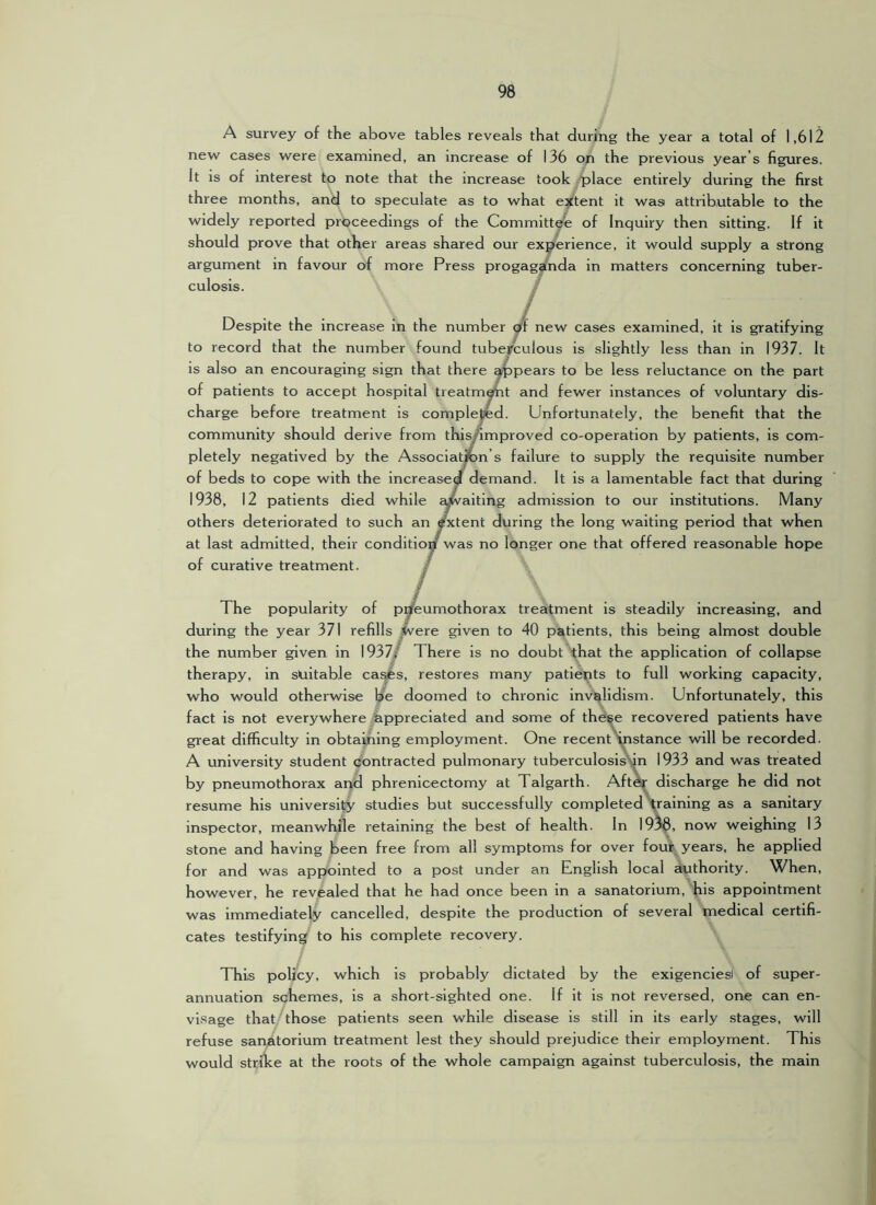 A survey of the above tables reveals that during the year a total of 1,612 new cases were examined, an increase of 136 on the previous year’s figures. It is of interest to note that the increase took place entirely during the first three months, and to speculate as to what extent it was attributable to the widely reported proceedings of the Committee of Inquiry then sitting. If it should prove that other areas shared our experience, it would supply a strong argument in favour of more Press progag^nda in matters concerning tuber- culosis. t Despite the increase in the number new cases examined, it is gratifying to record that the number found tuberculous is slightly less than in 1937. It is also an encouraging sign that there ^pears to be less reluctance on the part of patients to accept hospital treatm^t and fewer instances of voluntary dis- charge before treatment is complepd. Unfortunately, the benefit that the community should derive from this/improved co-operation by patients, is com- pletely negatived by the Association’s failure to supply the requisite number of beds to cope with the increased demand. It is a lamentable fact that during 1938, 12 patients died while awaiting admission to our institutions. Many others deteriorated to such an Extent during the long waiting period that when at last admitted, their condition was no longer one that offered reasonable hope of curative treatment. / The popularity of pneumothorax treatment is steadily increasing, and during the year 371 refills iN&xe. given to 40 patients, this being almost double the number given in 1937/ There is no doubt that the application of collapse therapy, in suitable ca^s, restores many patients to full working capacity, who would otherwise b’e doomed to chronic invalidism. Unfortunately, this fact is not everywhere appreciated and some of the^e recovered patients have great difficulty in obtaining employment. One recent instance will be recorded. A university student contracted pulmonary tuberculosis\|n 1933 and was treated by pneumothorax and phrenlcectomy at Talgarth. Aft^ discharge he did not resume his university studies but successfully completed gaining as a sanitary inspector, meanwhile retaining the best of health. In 19^, now weighing 13 stone and having been free from all symptoms for over fouir years, he applied for and was appointed to a post under an English local authority. When, however, he revealed that he had once been in a sanatorium, his appointment was immediately cancelled, despite the production of several medical certifi- cates testifying to his complete recovery. This policy, which is probably dictated by the exigencies! of super- annuation schemes, is a short-sighted one. If it is not reversed, one can en- visage that those patients seen while disease is still in its early stages, will refuse sanatorium treatment lest they should prejudice their employment. This would strike at the roots of the whole campaign against tuberculosis, the main