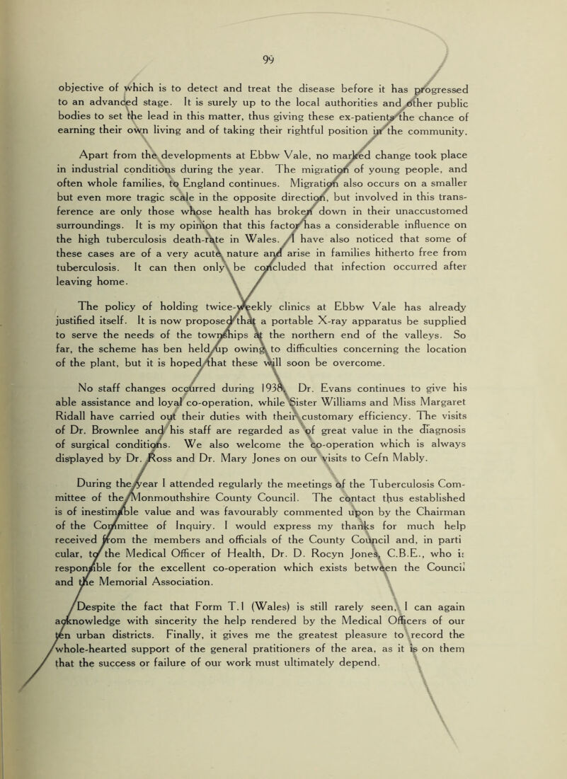 objective of which is to detect and treat the disease before it has progressed to an advanced stage. It is surely up to the local authorities and ^her public bodies to set me lead in this matter, thus giving these ex-patient^he chance of earning their own living and of taking their rightful position ijaf'the community. Apart from the developments at Ebbw Vale, no ma^ed change took place in industrial conditions during the year. The migration of young people, and often whole families, to England continues. Migration also occurs on a smaller but even more tragic scaje in the opposite directi^, but involved in this trans- ference are only those whose health has broken down in their unaccustomed surroundings. It is my opinVpn that this facto/Tias a considerable influence on the high tuberculosis death-r^te in Wales. /I have also noticed that some of these cases are of a very acutX nature aiyf arise in families hitherto free from tuberculosis. It can then onlj\be cqn'^luded that infection occurred after leaving home. The policy of holding twice-yreekly clinics at Ebbw Vale has already justified itself. It is now propose^th» a portable X-ray apparatus be supplied to serve the needs of the townfliips » the northern end of the valleys. So far, the scheme has ben held^p owina to difficulties concerning the location of the plant, but it is hopec^hat these vJtall soon be overcome. No staff changes occurred during 193^ Dr. Evans continues to give his able assistance and loy^ co-operation, while §ister Williams and Miss Margaret Ridall have carried oyt their duties with thein,^customary efficiency. TTie visits of Dr. Brownlee and his staff are regarded as of great value in the diagnosis of surgical conditi^s. We also welcome the bp-operation which is always displayed by Dr.^oss and Dr. Mary Jones on our visits to Cefn Mably. During the^ear 1 attended regularly the meetings of the Tuberculosis Com- mittee of the/Monmouthshire County Council. The contact thus established is of inestim^le value and was favourably commented upon by the Chairman of the Committee of Inquiry. 1 would express my thartks for much help received worn the members and officials of the County Coupcil and, in parti cular, the Medical Officer of Health, Dr. D. Rocyn Jonel^ C.B.E., who i: respon/ble for the excellent co-operation which exists between the Council and me Memorial Association. ^Despite the fact that Form T.l (Wales) is still rarely seen,'. 1 can again aoKnowledge with sincerity the help rendered by the Medical Officers of our in urban districts. Finally, it gives me the greatest pleasure to record the ^whole-hearted support of the general pratltioners of the area, as it is on them that the success or failure of our work must ultimately depend,