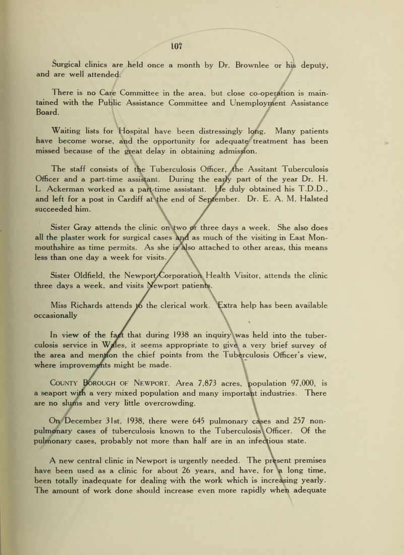 Surgical clinics are held once a month by Dr. Brownlee or h^ deputy, and are well attended. There is no Care Committee in the area, but close co-operation is main- tained with the Public Assistance Committee and Unemployment Assistance Board. / Waiting lists for Hospital have been distressingly long. Many patients have become worse, and the opportunity for adequate treatment has been missed because of the great delay in obtaining admission. The staff consists of the Tuberculosis Officer, ^the Assitant Tuberculosis Officer and a part-time assistant. During the eai^ part of the year Dr. H. L Ackerman worked as a part-time assistant. He duly obtained his T.D.D., and left for a post in Cardiff at vfhe end of Sepjfember. Dr. E. A. M. Halsted succeeded him. Sister Gray attends the clinic on Ntworfr three days a week. She also does all the plaster work for surgical cases as much of the visiting in East Mon- mouthshire as time permits. As she is^so attached to other areas, this means less than one day a week for visits. Sister Oldfield, the NewporyCorporation Health Visitor, attends the clinic three days a week, and visits Newport patients. / \ Miss Richards attends yb the clerical work. Extra help has been available occasionally In view of the f^ that during 1938 an inquiry .was held into the tuber- culosis service in V^es, it seems appropriate to giv4^ a very brief survey of the area and meiyion the chief points from the Tubi^rculosis Officer’s view, where improvem|mts might be made. \ County ^rough of Newport. Area 7,873 acres, population 97,000, is a seaport wiin a very mixed population and many important industries. There are no slijifis and very little overcrowding. \ On December 31st, 1938, there were 645 pulmonary c^es and 257 non- pulmonary cases of tuberculosis known to the TuberculosisXOfficer. Of the pulmonary cases, probably not more than half are in an infectious state. A new central clinic in Newport is urgently needed. The present premises have been used as a clinic for about 26 years, and have, for ^ long time, been totally inadequate for dealing with the work which is increek^ing yearly. The amount of work done should increase even more rapidly when adequate