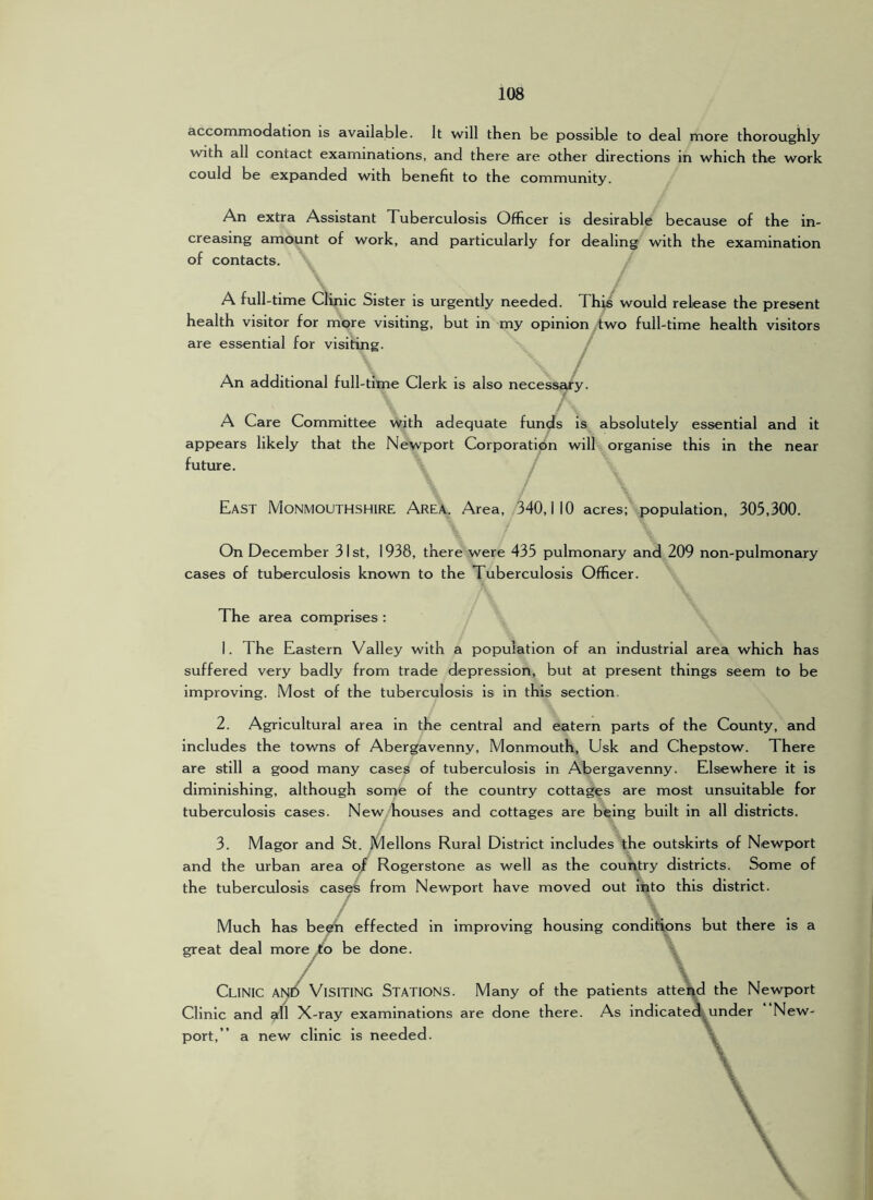 accommodation is available. It will then be possible to deal more thoroughly with all contact examinations, and there are other directions in which the work could be expanded with benefit to the community. An extra Assistant Tuberculosis Officer is desirable because of the in- creasing amount of work, and particularly for dealing with the examination of contacts. A full-time Clinic Sister is urgently needed. This would release the present health visitor for more visiting, but in my opinion .two full-time health visitors are essential for visiting. An additional full-time Clerk is also necessary. A Care Committee with adequate fun^s is absolutely essential and it appears likely that the Newport Corporation will organise this in the near future. / East Monmouthshire Area. Area, 340,110 acres; population, 305,300. On December 31st, 1938, there were 435 pulmonary and 209 non-pulmonary cases of tuberculosis known to the Tuberculosis Officer. The area comprises : I. The Eastern Valley with a population of an Industrial area which has suffered very badly from trade depression, but at present things seem to be improving. Most of the tuberculosis is in this section. 2. Agricultural area in the central and eatern parts of the County, and includes the towns of Abergavenny, Monmouth, Usk and Chepstow. There are still a good many cases of tuberculosis in Abergavenny. Elsewhere it is diminishing, although some of the country cottages are most unsuitable for tuberculosis cases. New houses and cottages are being built in all districts. 3. Magor and St. Mellons Rural District includes the outskirts of Newport and the urban area o/ Rogerstone as well as the country districts. Some of the tuberculosis cases from Newport have moved out into this district. Much has been effected in improving housing conditions but there is a great deal more Jfo be done. / Clinic ani^ Visiting Stations. Many of the patients atte\d the Newport Clinic and all X-ray examinations are done there. As lndlcate«^under New- port,” a new clinic is needed. \
