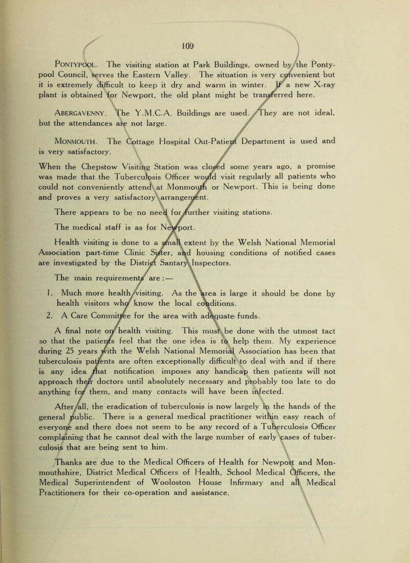 PoNTYPOOL. The visiting station at Park Buildings, owned bjythe Ponty- pool Council, serves the Eastern Valley. The situation is very cphvenlent but it is extremely difficult to keep it dry and warm in winter. Ir a new X-ray plant is obtained for Newport, the old plant might be tran^rred here. Abergavenny. The Y.M.C.A. Buildings are used, but the attendances are not large. hey are not Ideal, Monmouth. The Cottage Hospital Out-Patiej^if Department is used and Is very satisfactory. / When the Chepstow Visiting Station was clo^d some years ago, a promise was made that the Tuberculosis Officer would visit regularly all patients who could not conveniently attend at Monmov^ or Newport. This is being done and proves a very satisfactory arrangenjfent. There appears to be no need for^urther visiting stations. The medical staff is as for Ne'vfport. Health visiting is done to a ama!^extent by the Welsh National Memorial Association part-time Clinic Si^er, al^d housing conditions of notified cases are investigated by the Distri^ Santary\ Inspectors. \ The main requirement are 1. Much more health/visiting. As the Wea is large It should be done by health visitors whc/ know the local conditions. 2. A Care Commitjree for the area with ad^uate-funds. \ A final note ovf health visiting. This must be done with the utmost tact so that the patieixs feel that the one idea is tb help them. My experience during 25 years with the Welsh National Memorial Association has been that tuberculosis parents are often exceptionally difficult to deal with and if there is any idea /hat notification imposes any handicap then patients will not approach th^ doctors until absolutely necessary and probably too late to do anything fo/ them, and many contacts will have been Infected. After All, the eradication of tuberculosis is now largely In the hands of the general public. There is a general medical practitioner within easy reach of everyor^ and there does not seem to be any record of a Tuberculosis Officer complaining that he cannot deal with the large number of early cases of tuber- culosis that are being sent to him. TTianks are due to the Medical Officers of Health for Newpott and Mon- mouthshire, District Medical Officers of Health, School Medical Officers, the Medical Superintendent of Wooloston House Infirmary and all Medical Practitioners for their co-operation and assistance.