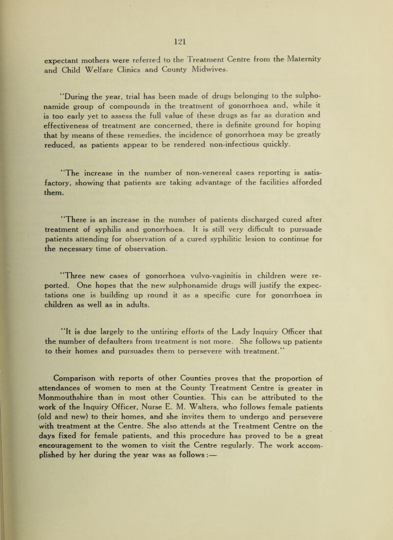 expectant mothers were referred to the Treatment Centre from the Maternity and Child Welfare Clinics and County Midwives. “During the year, trial has been made of drugs belonging to the sulpho- namide group of compounds in the treatment of gonorrhoea and, while it is too early yet to assess the full value of these drugs as far as duration and effectiveness of treatment are concerned, there is definite ground for hoping that by means of these remedies, the incidence of gonorrhoea may be greatly reduced, as patients appear to be rendered non-infectious quickly. “The increase in the number of non-venereal cases reporting is satis- factory, showing that patients are taking advantage of the facilities afforded them. “There is an increase in the number of patients discharged cured after treatment of syphilis and gonorrhoea. It is still very difficult to pursuade patients attending for observation of a cured syphilitic lesion to continue for the necessary time of observation. “Three new cases of gonorrhoea vulvo-vaginitis in children were re- ported. One hopes that the new sulphonamide drugs will justify the expec- tations one is building up round it as a specific cure for gonorrhoea in children as well as in adults. “It is due largely to the untiring efforts of the Lady Inquiry Officer that the number of defaulters from treatment is not more. She follows up patients to their homes and pursuades them to persevere with treatment.” Comparison with reports of other Counties proves that the proportion of attendances of women to men at the County Treatment Centre is greater in Monmouthshire than in most other Counties. This can be attributed to the work of the Inquiry Officer, Nurse E. M. Walters, who follows female patients (old and new) to their homes, and she Invites them to undergo and persevere with treatment at the Centre. She also attends at the Treatment Centre on the days fixed for female patients, and this procedure has proved to be a great encouragement to the women to visit the Centre regularly. The work accom- plished by her during the year was as follows :—