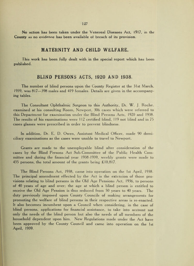 No action has been taken under the Venereal Diseases Act, I9I7, in the County as no evidence has been available of breach of its provision. MATERNITY AND CHILD WELFARE. 1 his work has been fully dealt with in the special report which has been published. BLIND PERSONS ACTS, 1920 AND 1938. The number of blind persons upon the County Register at the 31st March, 1939, was 817—398 males and 419 females. Details are given in the accompany- ing tables. The Consultant Ophthalmic Surgeon to this Authority, Dr. W. J. Roche, examined at his consulting Room, Newport, 306 cases which were referred to this Department for examination under the Blind Persons Acts, 1920 and 1938. The results of his examinations were 1 12 certified blind, I 19 not blind and in 75 cases glasses were prescribed in order to prevent blindness. In addition. Dr. E. D. Owen, Assistant Medical Officer, made 90 domi- ciliary examinations as the cases were unable to travel to Newport. Grants are made to the unemployable blind after consideration of the cases by the Blind Persons Act Sub-Committee of the Public Health Com- mittee and during the financial year 1938-1939, weekly grants were made to 435 persons, the total amount of the grants being £10,817. The Blind Persons Act, 1938, came into operation on the 1st April, 1938. The principal amendment effected by the Act is the extension of those pro- visions relating to blind persons in the Old Age Pensions Act, 1936, to persons of 40 years of age and over; the age at which a blind person is entitled to receive the Old Age Pension is thus reduced from 50 years to 40 years. The duty previously imposed upon County Councils of making arrangements for promoting the welfare of blind persons in their respective areas is re-enacted. It also becomes incumbent upon a Council when considering, in the case of blind persons, applications for financial assistance, to take into account not only the needs of the blind person but also the needs of all members of the household dependent upon him. New Regulations made under the Act have been approved by the County Council and came into operation on the 1st April, 1939.