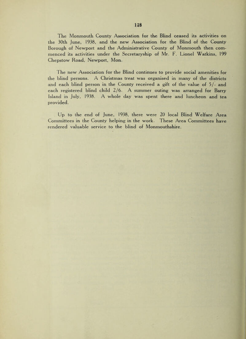 The Monmouth County Association for the Blind ceased its activities on the 30th June, 1938, and the new Association for the Blind of the County Borough of Newport and the Administrative County of Monmouth then com- menced its activities under the Secretaryship of Mr. F. Lionel Watkins, 199 Chepstow Road, Newport, Mon. The new Association for the Blind continues to provide social amenities for the blind persons. A Christmas treat was organised in many of the districts and each blind person in the County received a gift of the value of 5/- and each registered blind child 2/6. A summer outing was arranged for Barry Island in July, 1938. A whole day was spent there and luncheon and tea provided. Up to the end of June, 1938, there were 20 local Blind Welfare Area Committees in the County helping in the work. These Area Committees have rendered valuable service to the blind of Monmouthshire.