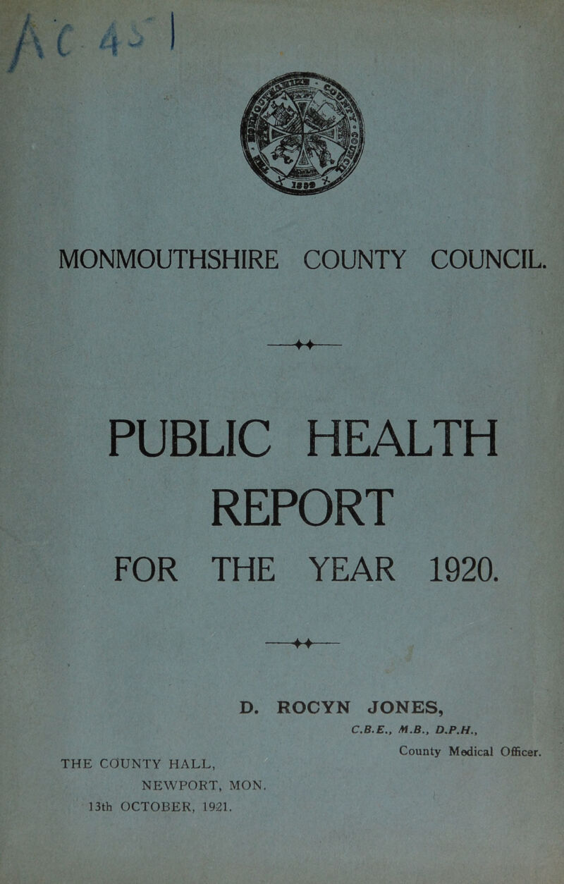 « ♦4 PUBLIC HEALTH REPORT FOR THE YEAR 1920. D. ROCYN JONES, THE COUNTY HALL, NEWPORT, MON. 13th OCTOBER, 1921. C.B.E., M.B., County Medical Officer.