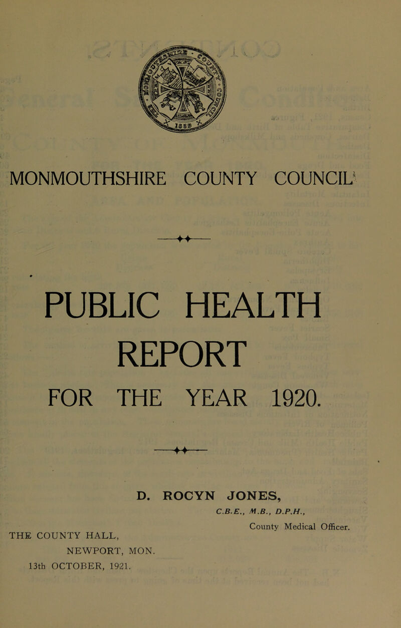 —— PUBLIC HEALTH REPORT FOR THE YEAR 1920. ♦♦ D. ROCYN JONES, C.B.E., M.B., D.P.H., THE COUNTY HALL, NEWPORT, MON. 13th OCTOBER, 1921.