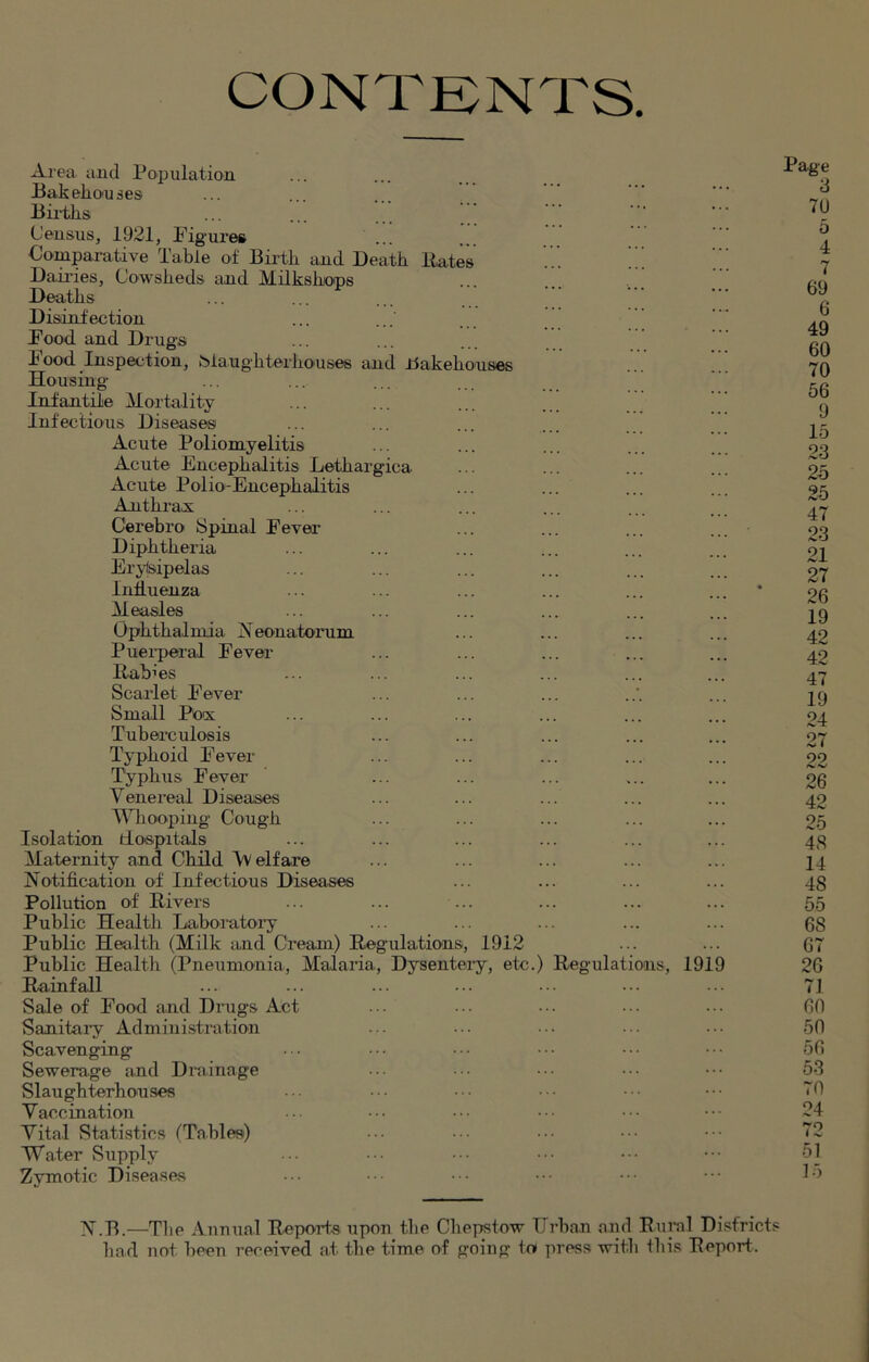 CONTENTS. Area and Population Bak ebon ses Births Census, 1921, Figures Comparative Table of Birth and Death Bates Dairies, Cowsheds and Milkshops Deaths Disinfection Food and Drugs hood Inspection, biaughterkouses and Bakehouses Housing Infantile Mortality Infectious Diseases Acute Poliomyelitis Acute Encephalitis Letkargica Acute Polio-Encephalitis Anthrax Cerebro Spinal Fever Diphtheria Erysipelas Influenza Measles Ophthalmia Neonatorum Puerperal Fever Babies Scarlet Fever Small Pox Tuberculosis Typhoid Fever Typhus Fever Venereal Diseases Whooping Cough Isolation Hospitals Maternity and Child Vv elf are Notification of Infectious Diseases Pollution of Rivers Public Health Laboratory Public Health (Milk and Cream) Regulations, 1912 Public Health (Pneumonia, Malaria, Dysentery, etc.) Regulations, 191 Rainfall Sale of Food and Drugs Act Sanitary Administration Scavenging- Sewerage and Drainage Slaughterhouses Vaccination Vital Statistics (Tables) Water Supply Zymotic Diseases Page 3 70 5 4 7 69 6 49 60 70 56 9 15 23 25 25 47 23 21 27 26 19 42 42 47 19 24 27 99 26 42 25 48 14 4S 55 68 67 26 71 60 50 56 53 70 24 72 51 15 N.B.—The Annual Reports upon tbe Chepstow Urban and Rural Districts had not been rereived at the time of going to press with this Report.