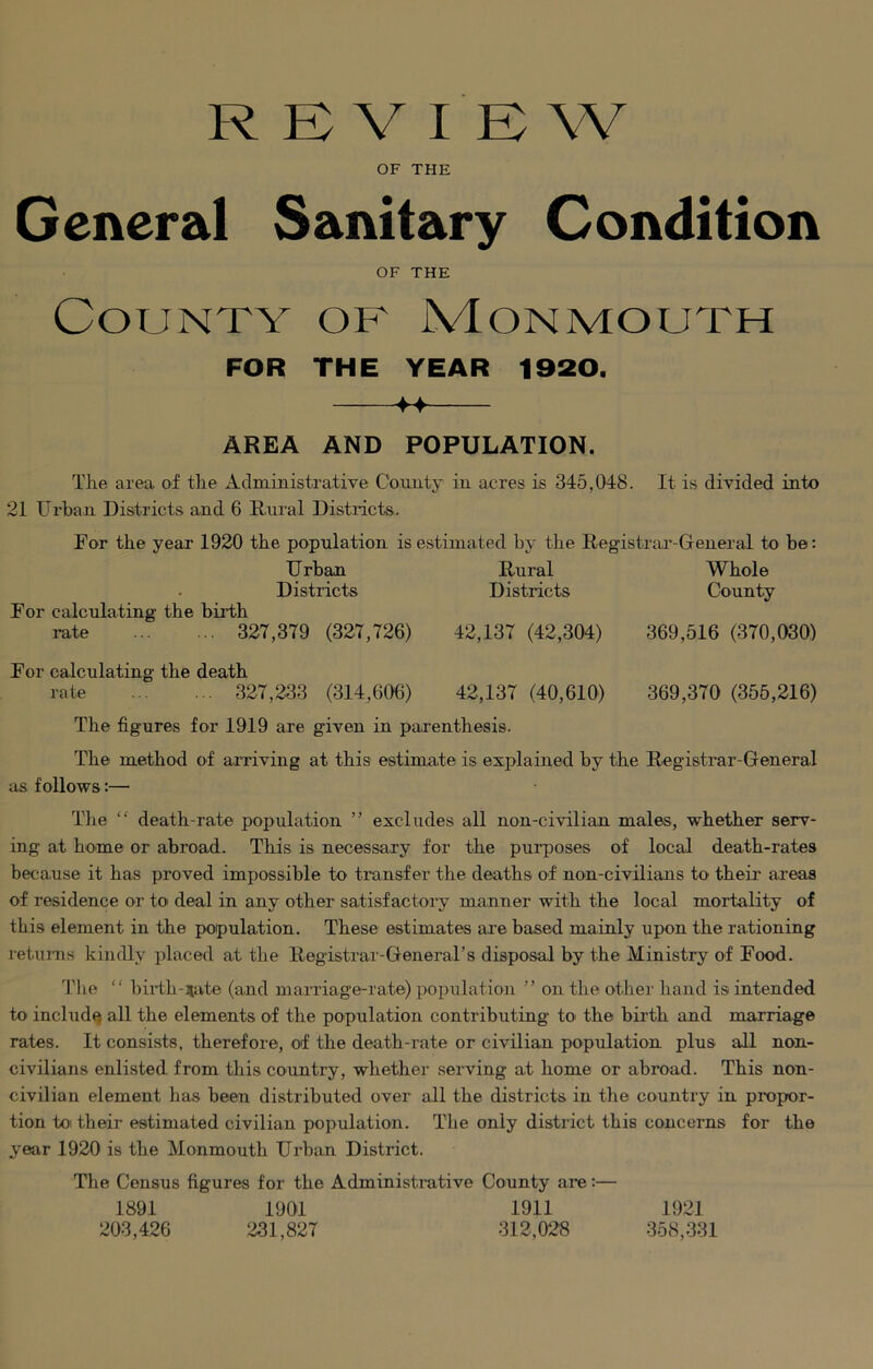 REVIEW OF THE General Sanitary Condition OF THE County of Monmouth FOR THE YEAR 1920. ++ AREA AND POPULATION. The area of the Administrative County in acres is 345,048. It is divided into 21 Urban Districts and 6 Rural Districts. For the year 1920 the population is estimated by the Registrar-General to be: Urban Rural Whole Districts Districts County For calculating the birth rate 327,379 (327,726) 42,137 (42,304) 369,516 (370,030) For calculating the death rate 327,233 (314,606) 42,137 (40,610) 369,370 (355,216) The figures for 1919 are given in parenthesis. The method of arriving at this estimate is explained by the Registrar-General as follows:— The “ death-rate population ” excludes all non-civilian males, whether serv- ing at home or abroad. This is necessary for the purposes of local death-rates because it has proved impossible to transfer the deaths of non-civilians to their areas of residence or to deal in any other satisfactory manner with the local mortality of this element in the population. These estimates are based mainly upon the rationing returns kindly placed at the Registrar-General’s disposal by the Ministry of Food. The “ birth-nate (and marriage-rate) population ” on the other hand is intended to include all the elements of the population contributing to the birth and marriage rates. It consists, therefore, of the death-rate or civilian population plus all non- civilians enlisted from this country, whether serving at home or abroad. This non- civilian element has been distributed over all the districts in the country in propor- tion to their estimated civilian population. The only district this concerns for the year 1920 is the Monmouth Urban District. The Census figures for the Administrative County are:— 1891 1901 1911 203,426 231,827 312,028 1921 358,331