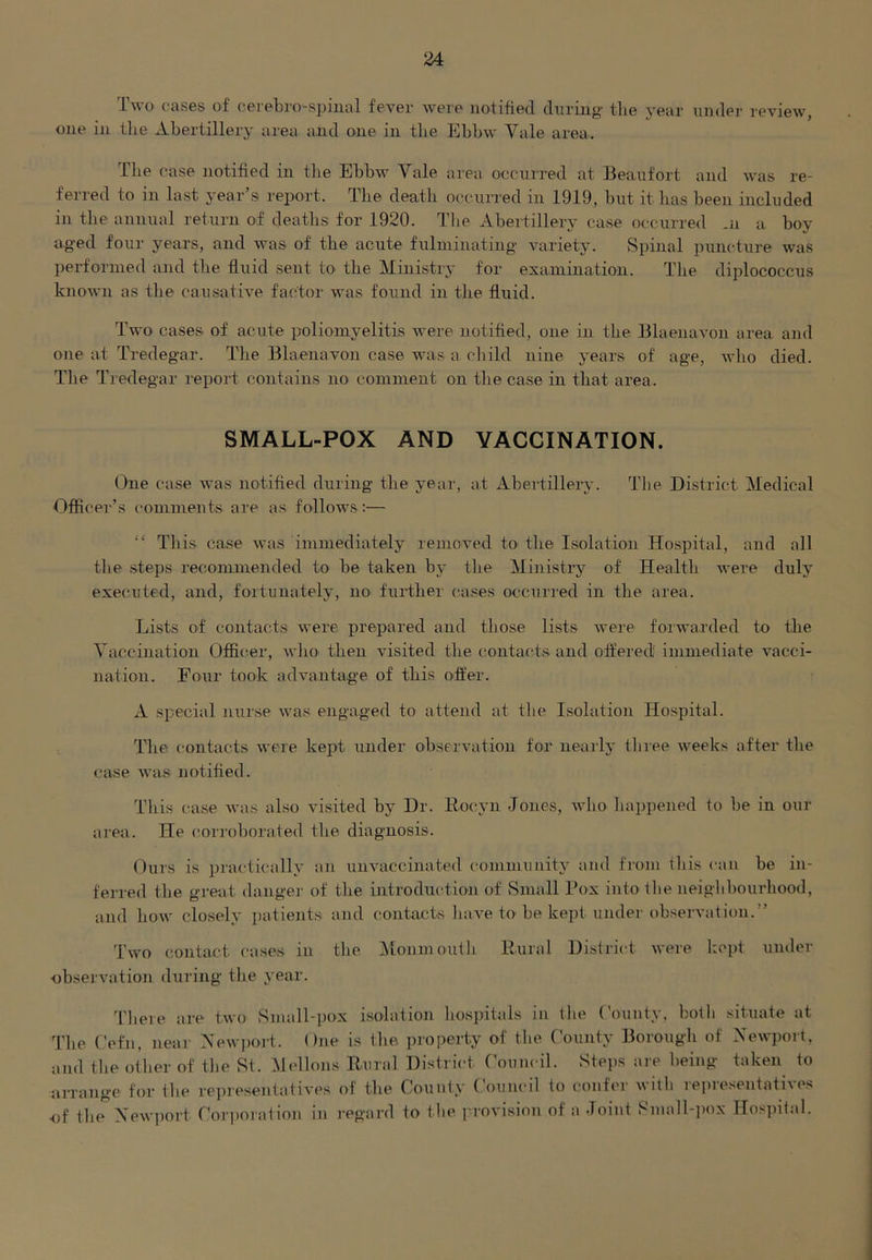 Two cases of cerebro'-spinal fever were notified during tlie year under review, one in the Abertillery area and one in the Ebbw Vale area. The case notified in the Ebbw Yale area occurred at Beaufort and was re- ferred to in last year’s report. The death occurred in 1919, but it has been included in the annual return of deaths for 1920. The Abertillery case occurred m a boy aged four years, and was of tbe acute fulminating variety. Spinal puncture was performed and the fluid sent to the Ministry for examination. The diplococcus known as the causative factor was found in the fluid. Two cases of acute poliomyelitis were notified, one in the Blaenavon area and one at Tredegar. The Blaenavon case was a child nine years of age, who died. The Tredegar report contains no comment on the case in that area. SMALL-POX AND VACCINATION. One case was notified during the year, at Abertillery. The District Medical Officer’s comments are as follows :— “ This case was immediately removed to the Isolation Hospital, and all the steps recommended to be taken by tbe Ministry of Health were duly executed, and, fortunately, no further cases occurred in the area. Lists of contacts were prepared and those lists were forwarded to the Vaccination Officer, who then visited the contacts and offered immediate vacci- nation. Four took advantage of this offer. A special nurse was engaged to attend at the Isolation Hospital. The contacts were kept under observation for nearly three weeks after the case was notified. This case was also visited by Dr. Roeyn -Jones, who happened to be in our area. He corroborated tbe diagnosis. Ours is practically an unvaccinated community and from this can be in- ferred the great danger of the introduction of Small Box into the neighbourhood, and how closely patients and contacts have to be kept under observation.” Two contact, cases in the Monmouth Rural District were kept under •observation during the year. There are two Small-pox isolation hospitals in the County, both situate at The Cefn, near Newport. One is the property of the County Borough of Newport, and the other of tbe St. Mellons Rural District Council. Steps are being taken to arrange for the representatives of the County Council to confer with representatives of the Newport Corporation in regard to the provision of a Joint Small-pox Hospital.