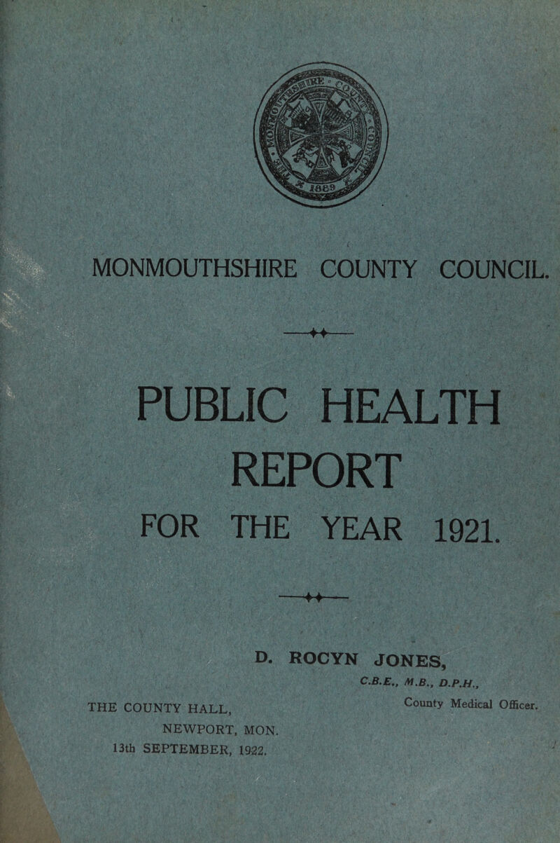 sB ;5&S m PUBLIC HEALTH REPORT FOR THE YEAR 1921. • T - D. ROCYN JONES, C.B.E,, M.B., D.P.H., THE COUNTY HALL, NEWPORT, MON. 13th SEPTEMBER, 1922.