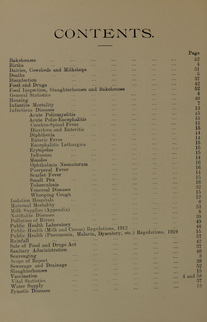 CONTENTS. Bakehouses Births ••• ••• Dairies, Cowsheds and Milksbops Deaths Disinfection Food and Drugs Food Inspection, {Slaughterhouses and Bakehouses General Statistics Housing Infantile Mortality Infectious Diseases •• Acute Poliomyelitis Acute Polio-Encephalitis Cerebin-Spinal Fever Diarrhoea and Enteritis Diphtheria Enteric Fever Encephalitis Letlxargica Erysipelas Influenza ••• ••• ••• ; Measles Ophthalmia Neonatorum Puerperal Fever Scarlet Fever Small Pox Tuberculosis Venereal Diseases Whooping Cough Isolation Hospitals Maternal Mortality Milk Supplies (Appendix) Notifiable Diseases Pollution of Rivers Public Health Laboratory , Public Health (Milk and Cream) Regulations, 1912 •• Public Health (Pneumonia, Malaria,. Dysentery, etc.) Regulations, Rainfall ••• Sale of Food and Drugs Act Sanitary Administration Scavenging Scope of Report Sewerage and Drainage Slaughterhouses V ac.cination Vital Statistics Water Supply Zymotic Diseases 1919 Page 52 4 51 5 37 42 52 4 40 7 13 15 15 15 15 14 14 15 15 15 14 16 16 14 15 16 32 15 12 8 53 8 39 49 48 15 57 42 37 40 3 38 52 15 4 and 58 37 13