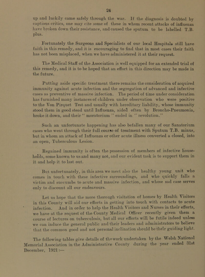 up and luckily came safely through the war. If the diagnosis is doubted hy captious critics, one may cite some of these in whom recent attacks of influenza have broken down their resistance, and caused the sputum to be labelled T.B. plus. Fortunately the Surgeons and Specialists of our local Hospitals still have faith in this remedy, and it is encouraging to find that in most cases their faith has not been misplaced, when we have administered it at their request. The Medical Staff of the Association is well equipped for an extended trial of this remedy, and it is to be hoped that an effort in this direction may he made in the future. Putting aside specific treatment there remains the consideration of acquired immunity against acute infection and the segregation of advanced and infective cases as preventive of massive infection. The period of time under consideration has furnished many instances of children under observation who were positive to the Yon Pirquet Test and usually with hereditary liability, whose immunity stood them in good stead until Influenza, aided often hy Broncho-Pneumonia, broke it down, and their “ moratorium ” ended in “ revolution.” Such an unfortunate happening has also' befallen many of our Sanatorium cases who went through their full course of treatment with Sputum T.B. minus, hut in whom an attack of Influenza or other acute illness converted a closed, into an open, Tuberculous Lesion. Regained immunity is often the possession of members of infective House- holds, some known to us and many not, and our evident task is to support them in it and help it to last out. But unfortunately, in this area we meet als4[ the healthy young unit who comes in touch with these infective surroundings, and who quickly falls a victim and succumbs to acute and massive infection, and whose sad case serves only to discount all our endeavours. Let us hope that tire more thorough visitation of homes hy Health Visitors in this County will aid our efforts in getting into touch with contacts to acute infection. And in order to help the Health Visitors and Nurses in their efforts, we have at the request of the County Medical Officer recently given them a course of lectures on tuberculosis, but all our efforts will, be futile indeed unless we can induce the general public and their leaders and administrators to believe that the common good and not personal inclination should be their guiding light. The following tables give details of the work undertaken hy the Welsh National Memorial Association in the Administrative County during the year ended 31st December, 1921:—