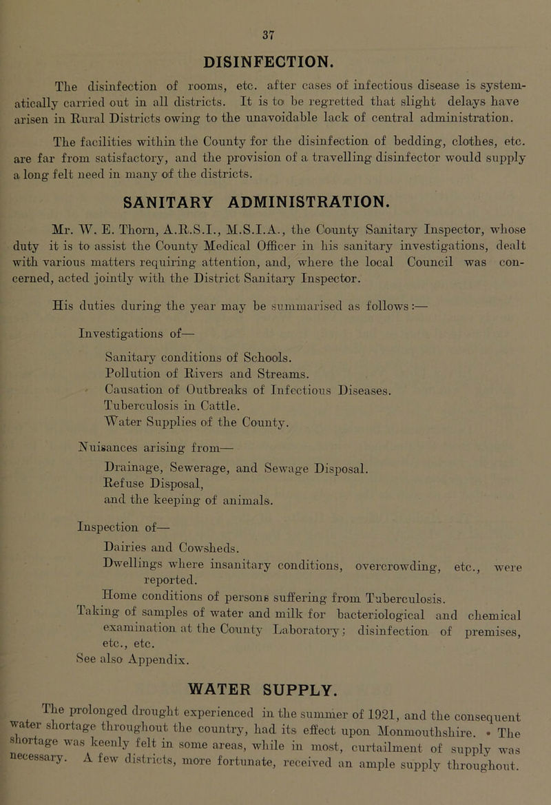 DISINFECTION. The disinfection of rooms, etc. after cases of infectious disease is system- atically carried out in all districts. It is toi be regretted that slight delays have arisen in Rural Districts owing to the unavoidable lack of central administration. The facilities within the County for the disinfection of bedding, clothes, etc. are far from satisfactory, and the provision of a. travelling disinfector would supply a long felt need in many of the districts. SANITARY ADMINISTRATION. Mr. W. E. Thorn, A.R.S.I., M.S.I.A., the County Sanitary Inspector, whose duty it is to assist the County Medical Officer in his sanitary investigations, dealt with various matters requiring attention, and, where the local Council was con- cerned, acted jointly with the District Sanitary Inspector. His duties during the year may he summarised as follows:— Investigations of— Sanitary conditions of Schools. Pollution of Rivers and Streams. Causation of Outbreaks of Infectious Diseases. Tuberculosis in Cattle. Water Supplies of the County. Nuisances arising from— Drainage, Sewerage, and Sewage Disposal. Refuse Disposal, and the keeping of animals. Inspection of— Dairies and Cowsheds. Dwellings where insanitary conditions, overcrowding, etc., were reported. Home conditions of persons suffering from Tuberculosis, faking of samples of water and milk for bacteriological and chemical examination at the County Laboratory; disinfection of premises, etc., etc. See also Appendix. WATER SUPPLY. The prolonged drought experienced in the summer of 1921, and the consequent water shortage throughout the country, had its. effect upon Monmouthshire. • The shortage was keenly felt in some areas, while in most, curtailment of supply was necessary. A few districts, more fortunate, received an ample supply throughout.