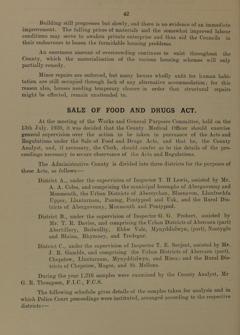 Building still progresses but slowly, and there is no evidence of an immediate improvement. The falling prices of materials and the somewhat improved labour conditions may serve to awaken private enterprise and thus aid the Councils in their endeavours to lessen the formidable housing problems. An enormous amount of overcrowding continues to exist throughout the County, which the materialisation of the various housing schemes will only partially remedy. Minor repairs are enforced, but many houses wholly unfit for human habi- tation are still occupied through lack of any alternative accommodation; for this reason also, houses needing temporary closure in order that structural repairs might be effected, remain unattended to. SALE OF FOOD AND DRUGS ACT. At the meeting of the Works and General Purposes Committee, held on the 13th July. 1920, it was decided that the County Medical Officer should exercise general supervision over the action to be taken in pursuance of the Acts and Regulations under the Sale of Food and Drugs Acts, and that he, the County Analyst, and, if necessary, the Clerk, should confer as to the details of the pro- ceedings necessary to> secure observance of the Acts and Regulations. The Administrative County is divided into three districts for the purposes of these Acts, as follows:— District A., under the supervision of Inspector T. H Lewis, assisted by Mr. A. A. Coles, and comprising the municipal boroughs of Abergavenny and Monmouth, the Urban Districts of Abersychan, Blaenavon, Llanfrechfa Upper, Llantarnam, Panteg, Pontypool and Usk, and the Rural Dis- tricts of Abergavenny, Monmouth and Pontypool. District B., under the supervision of Inspector G. G. Probert, assisted by Mr. T. R. Davies, and comprising the Urban Districts of Abercarn (part) Abertillery, Bedwellty, Ebbw Vale, Mynyddislwyn, (part), Nantyglo and Blaina, Rhymney, and Tredegar. District C., under the supervision of Inspector T. E. Serjent, assisted by Mr. J. R. Gamble, and comprising the Urban Districts of Abercarn (part), Chepstow, Llantarnam, Mynyddislwyn, and Risca; and the Rural Dis- tricts of Chepstow, Magor, and St. Mellons. During the year 1,216 samples were examined by the Countv Analyst, Mi G. R. Thompson, F.I.C., F.C.S. The following schedule gives details of the samples taken for analysis and in which Police Court proceedings were instituted, arranged according to the respective districts:—