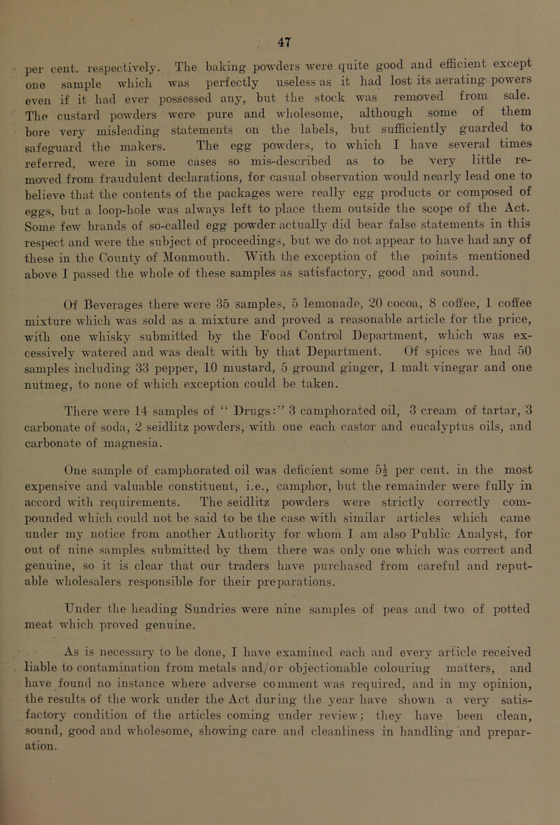 per cent, respectively. The baking powders were quite good and efficient except one sample which was perfectly useless as it had lost its aerating powers even if it had ever possessed any, but the stock was removed from sale. The custard powders were pure and wholesome, although some of them bore very misleading statements on the labels, but sufficiently guarded to safeguard the makers. The egg powders, to which I have several times referred, were in some cases so mis-described as to be very little re- moved from fraudulent declarations, for casual observation would nearly lead one to believe that the contents of the packages were really egg products or composed of eggs., but a loop-hole was always left to place them outside the scope of the Act. Some few brands of so-called egg powder actually did bear false statements in this respect and were the subject of proceedings, but we do not appear to have had any of these in the County of Monmouth. With the exception of the points mentioned above I passed the whole of these samples as satisfactory, good and sound. Of Beverages there were 35 samples, 5 lemonade, 20 cocoa, 8 coffee, 1 coffee mixture which was sold as a mixture and proved a reasonable article for the price, with one whisky submitted by the Food Control Department, which was ex- cessively watered and was dealt with by that Department. Of spices we had 50 samples including 33 pepper, 10 mustard, 5 ground ginger, 1 malt vinegar and one nutmeg, to none of which exception could be taken. There were 14 samples of “ Drugs:” 3 camphorated oil, 3 cream of tartar, 3 carbonate of soda, 2 seidlitz powders, with one each castor and eucalyptus oils, and carbonate of magnesia. One sample of camphorated oil was deficient some 5J per cent, in the most expensive and valuable constituent, i.e., camphor, but the remainder were fully in accord with requirements. The seidlitz powders were strictly correctly com- pounded which could not be said to be the case with similar articles which came under my notice from another Authority for whom I am also Public Analyst, for out of nine samples submitted by them there was only one which was correct and genuine, so it is clear that our traders have purchased from careful and reput- able wholesalers responsible for their preparations. Under the heading Sundries were nine samples of peas and two of potted meat which proved genuine. As is necessary to be done, I have examined each and every article received liable to contamination from metals and/or objectionable colouring matters, and have found no instance where adverse comment was required, and in my opinion, the results of the work under the Act during the year have shown a very satis- factory condition of the articles coming under review; they have been clean, sound, good and wholesome, showing care and cleanliness in handling and prepar- ation.