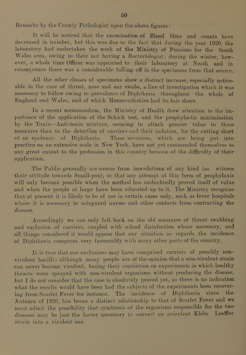 Remarks by tbe County Pathologist upon the aboive figures: It will be noticed that the examination of Blood films and counts have decreased in number, but this was due to the fact that during the year 1920, the laboratory had undertaken the work of the Ministry of Pensions for the South Wales area, owing to their not having a Bacteriologist; during the winter, how- ever, a whole time Officer was appointed to their laboratory at Neath and in consequence there was a considerable falling off in the specimens from that source. All the other clas&es of specimens show a distinct increase, especially notice- able in the case of throat, nose and ear swabs, a line of investigation which it was necessary to follow owing to prevalence of Diphtheria throughout the whole of' England and Wales, and of which Monmouthshire had its fair share. In a recent memorandum, the Ministry of Health drew attention to the im- portance of the application of the Schick test, and the prophylactic minimisation by the Toxin—Anti-toxin mixture, seeming to attach greater value to these measures than to the detection of carriers and their isolation, for the cutting short of an epidemic of Diphtheria. These measures, which are being put into practice on an extensive scale in New York, have not yet commended themselves to any great extent to the profession in this country because of the difficulty of their application. The Public generally are averse from inoculations of any kind (as witness their attitude towards Small-pox), so that any attempt at this form of prophylaxis will only become possible when the method has undoubtedly proved itself of value and when the people at large have been educated up to it. The Ministry recognise that at present it is likely to be of use in certain cases only, such as fever hospitals where it is necessary to safeguard nurses and other contacts from contracting the disease. Accordingly we can only fall back on the old measures of throat swabbing and exclusion of carriers, coupled with school disinfection where necessary, and all things considered it would appear that our situation as regards the incidence of Diphtheria compares very favourably with many other parts of the country. It is true that our exclusions may have comprised carriers of possibly non- virulent bacilli; although many people are of the opinion that a lion-virulent strain can never become virulent, basing their contention on experiments in which healthy throats were sprayed witli noil-virulent organisms without producing the disease, but I do not consider that the case is absolutely proved yet, as there is no indication what the results would have been had the subjects of.the experiments been recover- ing from Scarlet Fever for instance. The incidence of Diphtheria since the Autumn of 1920, has borne a distinct relationship to that of Scarlet Fever and we must admit the possibility that symbiosis of tbe organisms responsible for the two diseases may be just tbe factor necessary to convert an avirulent Klebs Loeffler strain into a virulent one.