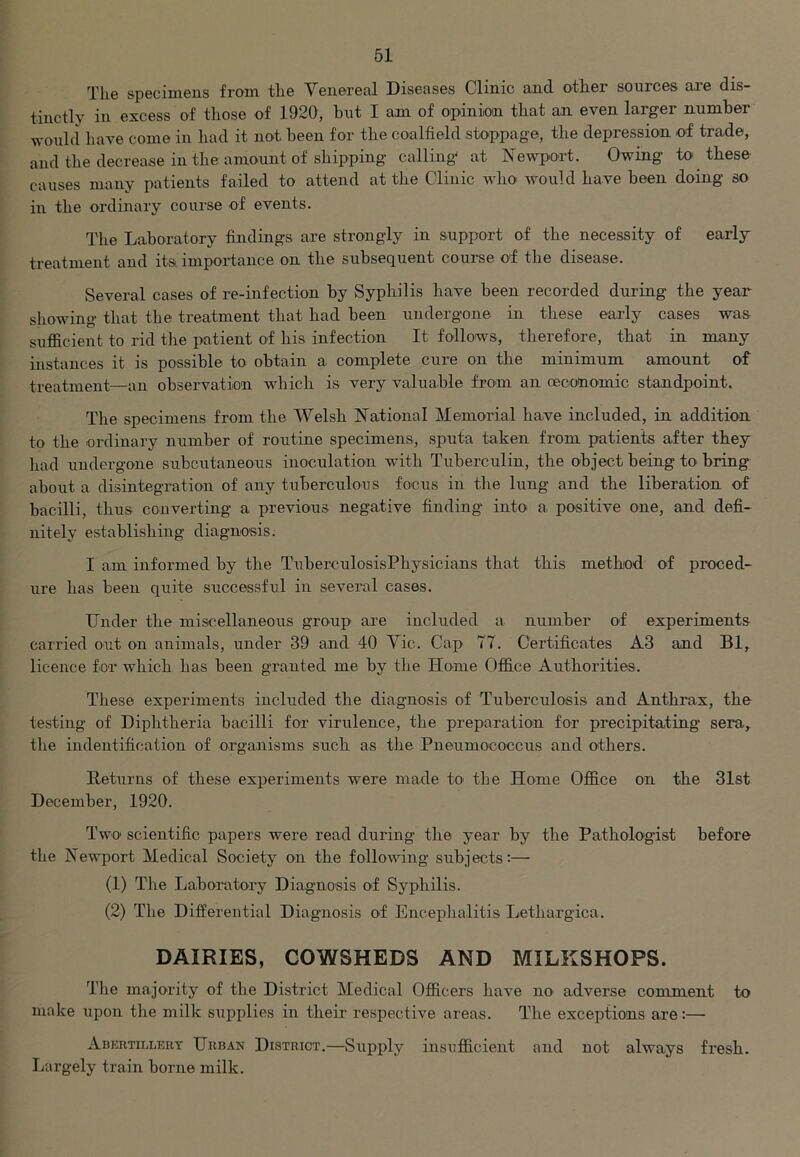 The specimens from the Venereal Diseases Clinic and othei sources are dis- tinctly in excess of those of 1920, but I am of opinion that an even larger number would have come in had it not been for the coalfield stoppage, the depression of trade, and the decrease in the amount of shipping calling at Newport. Owing to- these causes many patients failed to attend at the Clinic who would have been doing so in the ordinary course of events. The Laboratory findings are strongly in support of the necessity of early treatment and its. importance on the subsequent course of the disease. Several cases of re-infection by Syphilis have been recorded during the year showing that the treatment that had been undergone in these early cases was sufficient to rid the patient of his infection It follows, therefore, that in many instances it is possible to obtain a complete cure on the minimum amount of treatment—an observation which is very valuable from an (economic standpoint. The specimens from the Welsh National Memorial have included, in addition to the ordinary number of routine specimens, sputa taken from patients after they had undergone subcutaneous inoculation with Tuberculin, the object being to bring about a disintegration of any tuberculous focus in the lung and the liberation of bacilli, thus converting a previous negative finding into a positive one, and defi- nitely establishing diagnosis. I am informed by the TuberculosisPhysicians that this method of proced- ure has been quite successful in several cases. Under the miscellaneous group are included a number of experiments carried out on animals, under 39 and 40 Vic. Cap 77. Certificates A3 and Bl, licence for which has been granted me by the Home Office Authorities. These experiments included the diagnosis of Tuberculosis and Anthrax, the testing of Diphtheria bacilli for virulence, the preparation for precipitating sera., the indentification of organisms such as the Pneumococcus and others. Returns of these experiments were made to the Home Office on the 31st December, 1920. Two- scientific papers were read during the year by the Pathologist before the Newport Medical Society on the following subjects:— (1) The Laboratory Diagnosis of Syphilis. (2) The Differential Diagnosis of Encephalitis Lethargica. DAIRIES, COWSHEDS AND MILKSHOPS. The majority of the District Medical Officers have no- adverse comment to make upon the milk supplies in their respective areas. The exceptions are:— Abertillery Urban District.—Supply insufficient and not always fresh. Largely train borne milk.