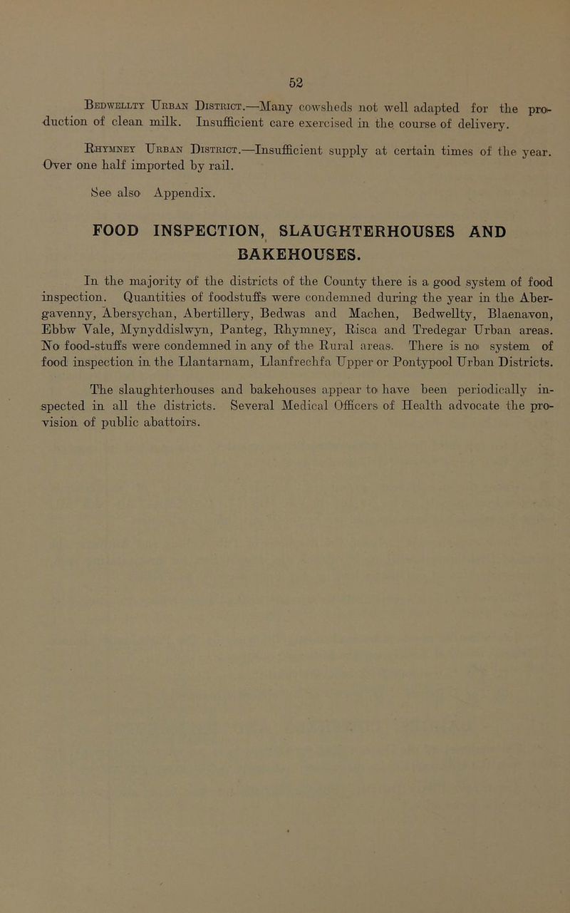 Bedwellty Urban District.—Many cowsheds not well adapted for the pro- duction of clean milk. Insufficient care exercised in the course of delivery. Rhymney Urban District.—Insufficient supply at certain times of the year. Over one half imported hy rail. See also Appendix. FOOD INSPECTION, SLAUGHTERHOUSES AND i BAKEHOUSES. In the majority of the districts of the County there is a good system of food inspection. Quantities of foodstuffs were condemned during the year in the Aber- gavenny, Abersychan, Abertillery, Bedwas and Machen, Bedwellty, Blaenavon, Ebhw Vale, Mynyddislwyn, Panteg, Rhymney, Risca and Tredegar Urban areas. No food-stalls were condemned in any of the Rural areas. There is noi system of food inspection in the Llantamam, Llanfrechfa Upper or Pontypool Urban Districts. The slaughterhouses and bakehouses appear to have been periodically in- spected in all the districts. Several Medical Officers of Health advocate the pro- vision of public abattoirs.