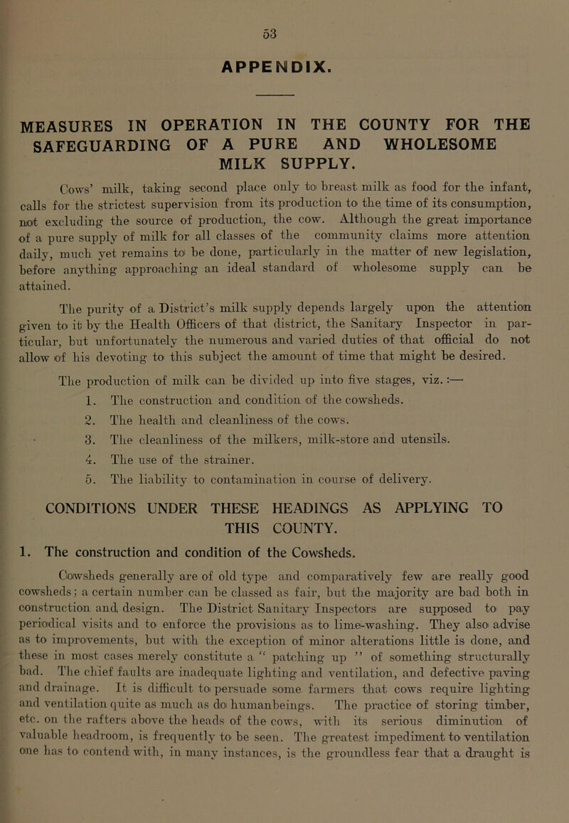 APPENDIX. MEASURES IN OPERATION IN THE COUNTY FOR THE SAFEGUARDING OF A PURE AND WHOLESOME MILK SUPPLY. Cows’ milk, taking- second place only to breast milk as food for tlie infant, calls for the strictest supervision from its production to the time of its consumption, not excluding tire source of production, the cow. Although the great importance of a pure supply of milk for all classes of the community claims more attention daily, much yet remains to he done, particularly in the matter of new legislation, before anything approaching an ideal standard of wholesome supply can be attained. The purity of a District’s milk supply depends largely upon the attention given to it by the Health Officers of that district, the Sanitary Inspector in par- ticular, but unfortunately the numerous and varied duties of that official do not allow of his devoting to this subject the amount of time that might be desired. The production of milk can be divided up into five stages, viz.:— 1. The construction and condition of the cowsheds. 2. The health and cleanliness of the cows. 3. The cleanliness of the milkers, milk-store and utensils. 4. The use of the strainer. 5. The liability to contamination in course of delivery. CONDITIONS UNDER THESE HEADINGS AS APPLYING TO THIS COUNTY. 1. The construction and condition of the Cowsheds. Cowsheds generally are of old type and comparatively few are really good cowsheds; a certain number can be classed as fair, but the majority are bad both in construction and, design. The District Sanitary Inspectors are supposed to- pa.y periodical visits and to- enforce the provisions as to lime-washing. They also advise as to improvements, but with the exception of minor alterations little is done, and these in most cases merely constitute a “ patching up ” of something structurally bad. The chief faults are inadequate lighting and ventilation, and defective paving and drainage. It is difficult to persuade some farmers that cows require lighting and ventilation quite as much as do human beings. The practice of storing timber, etc. on tbe rafters above the heads of the cows, with its serious diminution of valuable headroom, is frequently to be seen. The greatest impediment to ventilation one bas to contend with, in many instances, is the groundless fear that a draught is