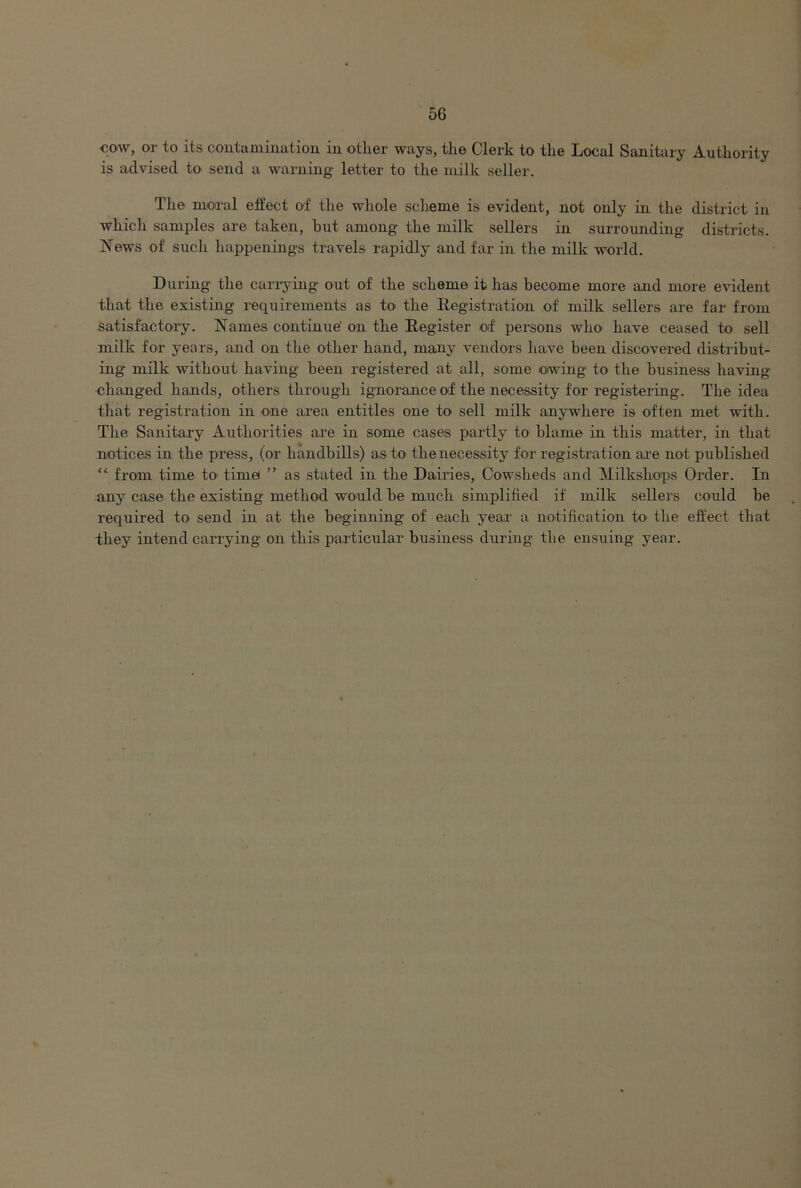 cow, or to its contamination in other ways, the Clerk to the Local Sanitary Authority is advised to send a warning letter to the milk seller. The moral effect of the whole scheme is evident, not only in the district in which samples are taken, but among the milk sellers in surrounding districts. News of such happenings travels rapidly and far in the milk world. During the carrying out of the scheme it has become more and more evident that the existing requirements as to the Registration of milk sellers are far from satisfactory. Names continue' on the Register of persons who have ceased to sell milk for years, and on the other hand, many vendors have been discovered distribut- ing milk without having been registered at all, some owing- to the business having- changed hands, others through ignorance of the necessity for registering. The idea that registration in one area entitles one to sell milk anywhere is often met with. The Sanitary Authorities are in some cases partly to blame in this matter, in that notices in the press, (or handbills) as to the necessity for registration are not published “ from time to time ” as stated in the Dairies, Cowsheds and Milkshops Order. In any case the existing method would be much simplified if milk sellers could be required to send in at the beginning of each year a notification to the effect that they intend carrying on this particular business during the ensuing year.