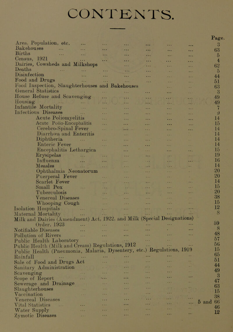CONTKNTS. Area, Population, etc. liakeliouses Bii*tlis Census, 1921 Dairies, Cowsheds and Milkshops Deaths Disinfection Food and Drugs Food Inspection, Slaughterhouses and Bakehouses General Statistics House Refuse and Scavenging Housing Infantile Mortality Infectious Diseases Acute Poliomyelitis Acute Polio-Encephalitis Cerehiui-Spinal Fever Diarrhoea and Enteritis Diphtheria Enteric Fever Encephalitis Lethargica Erytsipelas Influenza Measles Ophthalmia H eonatorum Puerperal Fever Scarlet Fever Small Pocs Tuberculosis Venereal Diseases Whooping Cough Isolation Hospitals Maternal Mortalitv ...... Milk and Dairies (Amendment) Act, 1922, and Milk (Special Designations) Order, 1923 Notifiable Diseases Pollution of Rivers Public Health Laboratory Public Health (Milk and Cream) Regulations, 1912 Public Health (Pneumonia, Malaria, Dysentery, etc.) Regulations, 191 Rainfall Sale of Food and Drags Act Sanitary Administration Scavenging Scoiie of Report Sewerage and Drainage Slaughterhouses V accination Venereal Diseases Vital iStatistics Water Supply Zvmotic Diseases 9 Page. f) O 63 5 4 62 5 44 51 63 3 49 49 7 9 14 15 14 14 14 14 15 19 16 14 20 20 14 15 20 38 15 12 8 59 8 48 57 56 15 65 51 44 49 3 47 63 15 38 5 and 66 46 12