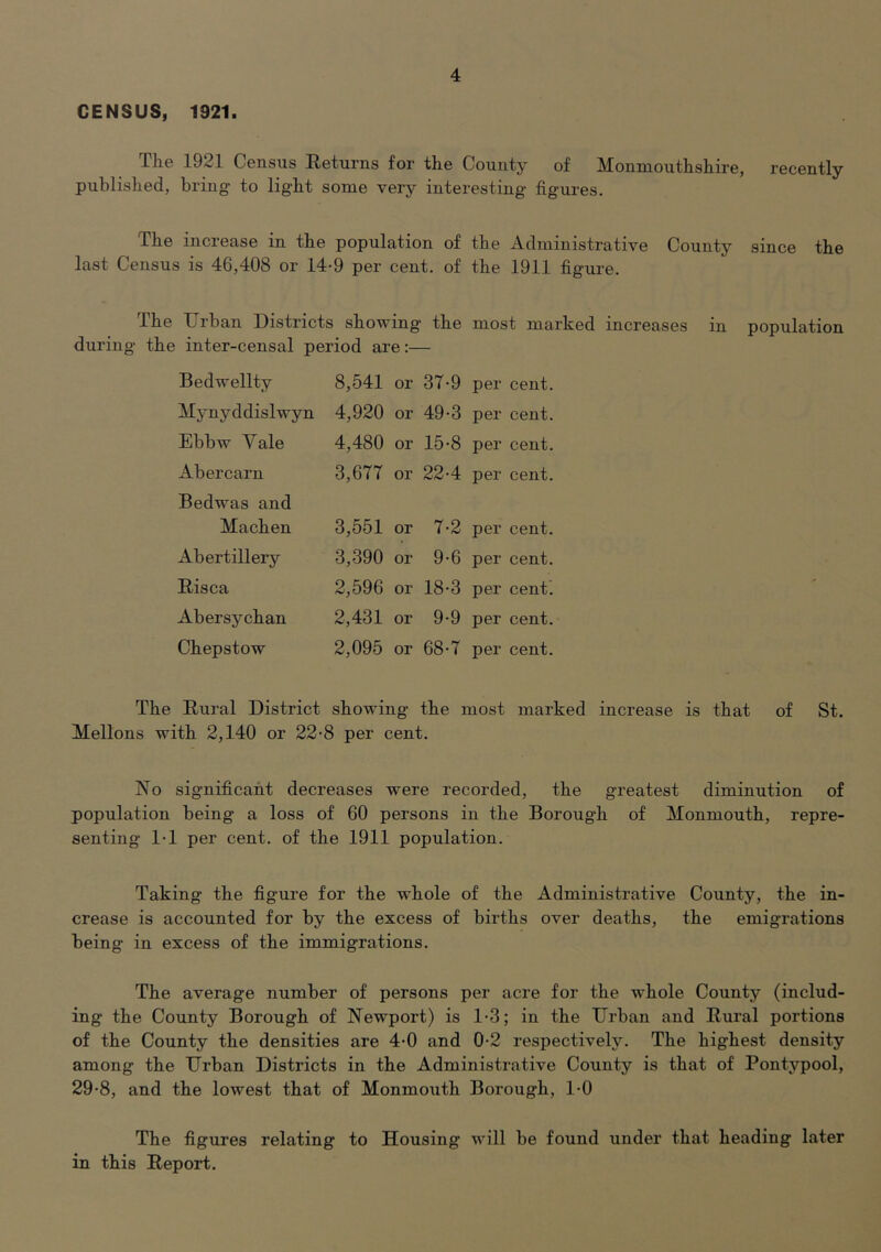CENSUS, 1921. The 1921 Census Eeturns for the County of Monmouthshire, recently published, bring to light some very interesting figures. The increase in the population of the Administrative County since the last Census is 46,408 or 14-9 per cent, of the 1911 figure. The Urban Districts showing the most marked increases in population during the inter-censal period are:— Bedwellty 8,541 or 37-9 per cent. Mynyddislwyn 4,920 or 49-3 per cent. Ebbw Vale 4,480 or 15-8 per cent. Abercarn 3,677 or 22-4 per cent. Bedwas and Machen 3,551 or 7-2 per cent. Abertillery 3,390 or 9-6 per cent. Eisca 2,596 or 18-3 per cent’ Abersychan 2,431 or 9-9 per cent. Chepstow 2,095 or 68-7 per cent. The Eural District showing the most marked increase is that of St. Mellons with 2,140 or 22-8 per cent. No significant decreases were recorded, the greatest diminution of population being a loss of 60 persons in the Borough of Monmouth, repre- senting 1-1 per cent, of the 1911 population. Taking the figure for the whole of the Administrative County, the in- crease is accounted for by the excess of births over deaths, the emigrations being in excess of the immigrations. The average number of persons per acre for the whole County (includ- ing the County Borough of Newport) is 1-3; in the Urban and Eural portions of the County the densities are 4-0 and 0-2 respectively. The highest density among the Urban Districts in the Administrative County is that of Pontypool, 29-8, and the lowest that of Monmoiith Borough, 1-0 The figures relating to Housing will be found under that heading later in this Eeport.