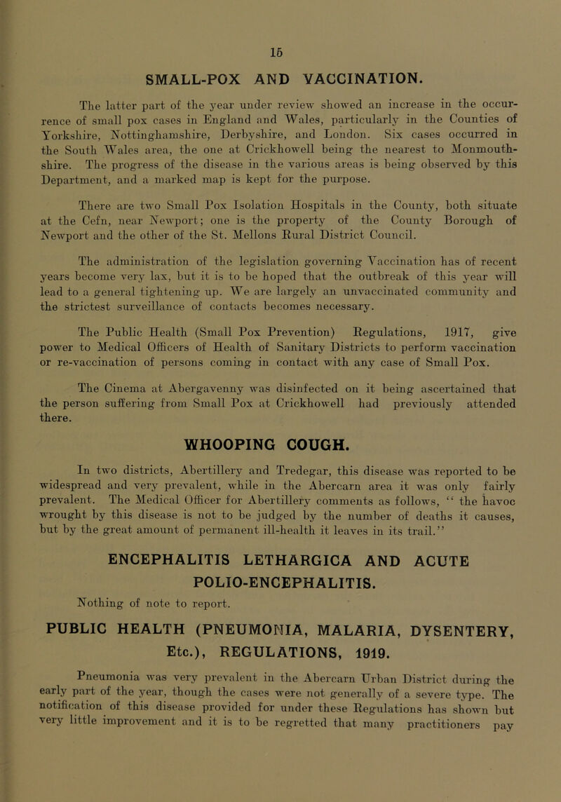 16 SMALL-POX AND VACCINATION. The latter part of the year under review showed an increase in the occur- rence of small pox cases in England and Wales, particularly in the Counties of Yorkshire, Nottinghamshire, Derbyshire, and London. Six cases occurred in the South Wales area, the one at Crickhowell being the nearest to Monmouth- shire. The progress of the disease in the various areas is being observed by this Department, and a marked map is kept for the purpose. There are two Small Pox Isolation Hospitals in the County, both situate at the Cefn, near Newport; one is the property of the County Borough of Newport and the other of the St. Mellons Rural District Council. The administration of the legislation governing Vaccination has of recent years become very lax, but it is to be hoped that the outbreak of this year will lead to a general tightening up. We are largely an unvaccinated community and the strictest surveillance of contacts becomes necessary. The Public Health (Small Pox Prevention) Regulations, 1917, give power to Medical Officers of Health of Sanitary Districts to perform vaccination or re-vaccination of persons coming in contact with any case of Small Pox. The Cinema at Abergavenny was disinfected on it being ascertained that the person suffering from Small Pox at Crickhowell had previously attended there. WHOOPING COUGH. In two districts, Abertillery and Tredegar, this disease was reported to be widespread and very prevalent, while in the Abercarn area it was only fairly prevalent. The Medical Officer for Abertillery comments as follows, “ the havoc w'rought by this disease is not to be judged by the number of deaths it causes, but by the great amount of permanent ill-health it leaves in its trail.” ENCEPHALITIS LETHARGICA AND ACUTE POLIO-ENCEPHALITIS. Nothing of note to report. PUBLIC HEALTH (PNEUMONIA, MALARIA, DYSENTERY, Etc.), REGULATIONS, 1919. Pneumonia was very prevalent in the Abercarn Urban District during the early part of the year, though the cases were not generally of a severe type. The notification of this disease provided for under these Regulations has shown but very little improvement and it is to be regretted that many practitioners pay
