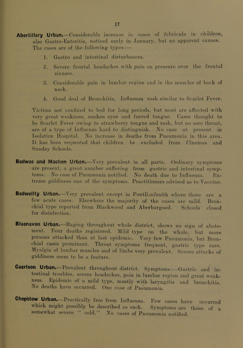 Abertillery Urban.—Considerable increase in cases of febricula in children, also Gastro-Enteritis, noticed early in January, but no apparent causes. The cases are of the following types:— 1. Gastro and intestinal disturbances. 2. Severe frontal headaches with pain on pressure over the frontal sinuses. 3. Considerable pain in lumbar reffion and in the muscles of back of neck. 4. Good deal of Bronchitis, Influenza rash similar to Scarlet Eever. Victims not confined to bed for long periods, but most are affected with very great weakness, sunken eyes and furred tongue. Cases thought to be Scarlet Fever owing to strawberry tongue and rash, but no sore throat, are of a type of Influenza hard to distinguish. No case at present in Isolation Hospital. No increase in deaths from Pneumonia in this area. It has been requested that children be excluded from Cinemas and Sunday Schools. Bedwas and Machen Urban.—Very prevalent in all parts. Ordinary symptoms are present, a great number suffering from gastric and intestinal sj-mp- toms. No case of Pneumonia notified. No death due to Influenza. Ex- treme giddiness one of the symptoms. Practitioners advised as to Vaccine. Bedwellty Urban.—Very prevalent except in Pontllanfraith where there are a few acute cases. Elsewhere the majority of the cases are mild. Bron- chial type reported from Blackwood and Aberbargoed. Schools closed for disinfection. Blaenavon Urban.—Paging throughout whole district, shows no sign of abate- ment. Four deaths registered. Mild type on the whole, but more pel sons attacked than at last epidemic. Very few Pneumonia, but Bron- chial cases prominent. Throat symptoms frequent, g’astric type rare. of lumbar muscles and of limbs very prevalent. Severe attacks of giddiness seem to be a feature. Caerleon Urban—Prevalent throughout district. SymptomsGastric and in- testinal troubles, severe headaches, pain in lumbar region and great weak- ness. Epidemic of a mild tj^pe, mostly with laryngitis and bronchitis. No deaths have occurred. One case of Pneumonia. Chepstow Urban.—Practically free from Influenza. Few cases have occurred which might possibly be described as such. Symptoms are those of a somewhat severe “ cold.” No cases of Pneumonia notified.