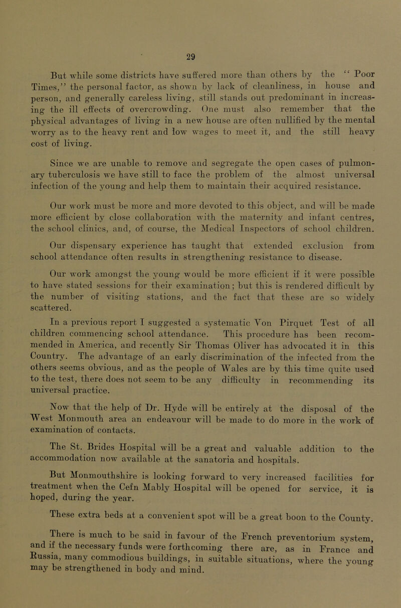 But while some districts have suffered more than others by the “ Poor Times,” the personal factor, as shown by lack of cleanliness, in house and person, and generally careless living, still stands out predominant in increas- ing the ill effects of overcrowding. One must also remember that the physical advantages of living in a new house are often nullified by the mental worry as to the heavy rent and low wages to meet it, and the still heavy cost of living. Since we are unable to remove and segregate the open cases of pulmon- ary tuberculosis we have still to face the problem of the almost universal infection of the young and help them to maintain their acquired resistance. Our work must be more and more devoted to this object, and will be made more efficient by close collaboration with the maternity and infant centres, the school clinics, and, of course, the Medical Inspectors of school children. Our dispensary experience has taught that extended exclusion from school attendance often results in strengthening resistance to disease. Our work amongst the young would be more efficient if it were possible to have stated sessions for their examination; but this is rendered difficult by the number of visiting stations, and the fact that these are so widely scattered. In a previous report I suggested a systematic Von Pirquet Test of all children commencing school attendance. This procedure has been recom- mended in America, and recently Sir Thomas Oliver has advocated it in this Country. The advantage of an early discrimination of the infected from the others seems obvious, and as the people of Wales are by this time quite used to the test, there does not seem to be any difficulty in recommending its universal practice. Now that the help of Dr. Hyde will be entirely at the disposal of the West Monmouth area an endeavour will be made to do more in the work of examination of contacts. The St. Brides Hospital will be a great and valuable addition to the accommodation now available at the sanatoria and hospitals. But Monmouthshire is looking forward to very increased facilities for treatment when the Cefn Mably Hospital will be opened for service, it is hoped, during the year. These extra beds at a convenient spot will be a great boon to the County. There is much to be said in favour of the Prench preventorium system, and if the necessary funds were forthcoming there are, as in Prance and Eussia, many commodious buildings, in suitable situations, where the young may be strengthened in body and mind.