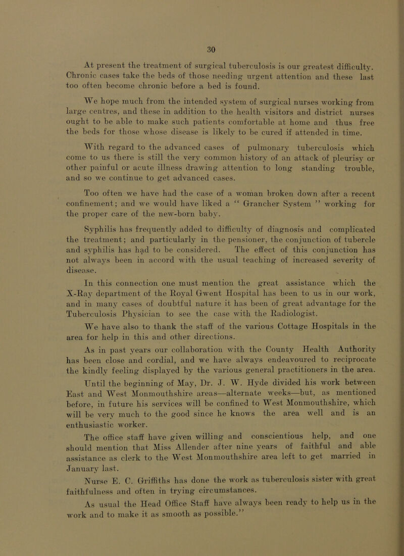 At present the treatment of surgical tuberculosis is our greatest difficulty. Chronic cases take the beds of those needing urgent attention and these last too often become chronic before a bed is found. We hope much from the intended system of surgucal nurses working from large centres, and these in addition to the health visitors and district nurses ought to be able to make such patients comfortable at home and thus free the beds for those whose disease is likely to be cured if attended in time. With regard to the advanced cases of pulmonary tuberculosis which come to us there is still the very common history of an attack of pleurisy or other painful or acute illness drawing attention to long standing trouble, and so we continue to get advanced cases. Too often we have had the case of a woman broken down after a recent confinement; and we would have liked a “ Grrancher System ” working for the proper care of the new-born baby. Syphilis has frequently added to difficulty of diagnosis and complicated the treatment; and particularly in the pensioner, the conjunction of tubercle and syphilis has had to be considered. The effect of this conjunction has not always been in accord with the usual teaching of increased severity of disease. In this connection one must mention the great assistance which the X-Ray department of the Royal Gwent Hospital has been to us in our work, and in many cases of doubtful nature it has been of great advantage for the Tuberculosis Physician to see the case with the Radiologist. We have also to thank the staff of the various Cottage Hospitals in the area for help in this and other directions. As in past years our collaboration with the County Health Authority has been close and cordial, and we have always endeavoured to reciprocate the kindly feeling displayed by the various general practitioners in the area. Until the beginning of May, Dr. J. W. Hyde divided his work between East and West Monmouthshire areas—alternate weeks—but, as mentioned before, in future his services will be confined to West Monmouthshire, which will be verv much to the good since he knows the area well and is an enthusiastic worker. The office staff have given willing and conscientious help, and one should mention that Miss Allender after nine years of faithful and able assistance as clerk to the West Monmouthshire area left to get married in January last. Nurse E. C. Griffiths has done the work as tuberculosis sister with great faithfulness and often in trying circumstances. As usual the Head Office Staff have always been ready to help us in the work and to make it as smooth as possible.”