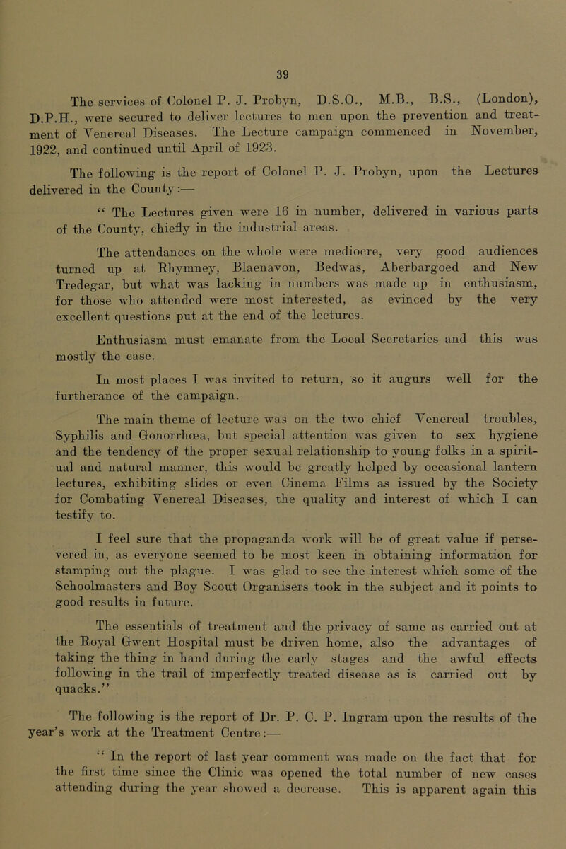 The services of Colonel P. J. Probyn, U.S.O., M.B., B.S., (London)^ D.P.H., were secured to deliver lectures to men upon the prevention and treat- ment of Venereal Diseases. The Lecture campaig-n commenced in November^ 1922, and continued until April of 1923. The following is the report of Colonel P. J. Probyn, upon the Lectures delivered in the County:— “ The Lectures given were 16 in number, delivered in various parts of the County, chiefly in the industrial areas. The attendances on the whole were mediocre, very good audiences turned up at E-hymney, Blaenavon, Bedwas, Aberbargoed and New Tredegar, but what was lacking in numbers was made up in enthusiasm, for those who attended were most interested, as evinced by the very excellent questions put at the end of the lectures. Enthusiasm must emanate from the Local Secretaries and this was mostly the case. In most places I was invited to return, so it augurs well for the furtherance of the campaign. The main theme of lecture was on the two chief Venereal troubles. Syphilis and Gonorrhoea, but special attention was given to sex hygiene and the tendency of the proper sexual relationship to young folks in a spirit- ual and natural manner, this would be greatly helped by occasional lantern lectures, exhibiting slides or even Cinema Eilms as issued by the Society for Combating Venereal Diseases, the quality and interest of which I can testify to. I feel sure that the propaganda work will be of great value if perse- vered in, as everyone seemed to be most keen in obtaining information for stamping out the plague. I was glad to see the interest which some of the Schoolmasters and Boy Scout Organisers took in the subject and it points to good results in future. The essentials of treatment and the privacy of same as carried out at the Royal Gwent Hospital must be driven home, also the advantages of taking the thing in hand during the early stages and the awful effects following in the trail of imperfectly treated disease as is carried out by quacks.” The following is the report of Dr. P. C. P. Ingram upon the results of the year’s work at the Treatment Centre:— “ In the report of last year comment was made on the fact that for the first time since the Clinic was opened the total number of new cases attending during the year showed a decrease. This is apparent again this
