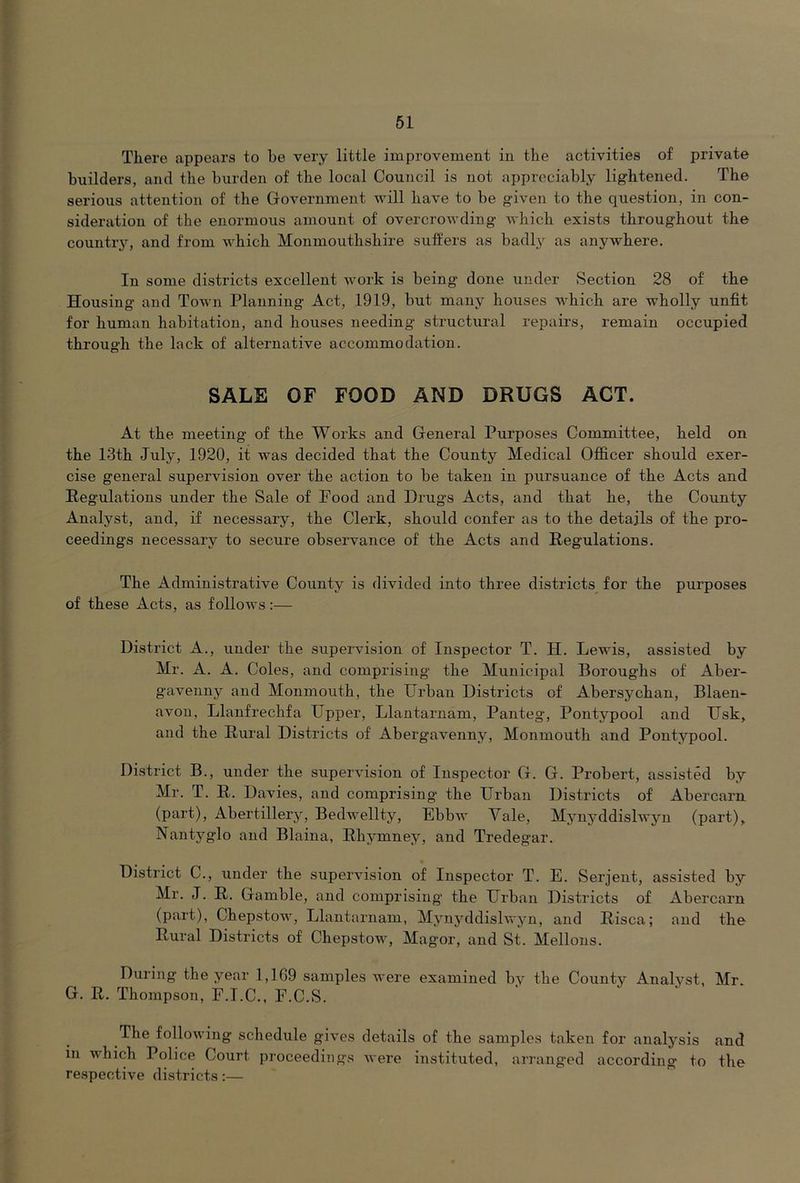 There appears to be very little improvement in the activities of private builders, and the burden of the local Council is not appreciably lightened. The serious attention of the Government will have to be given to the question, in con- sideration of the enormous amount of overcrowding which exists throughout the country, and from which Monmouthshire suffers as badly as anywhere. In some districts excellent work is being done under Section 28 of the Housing and Town Planning Act, 1919, but many houses which are wholly unfit for human habitation, and houses needing structural repairs, remain occupied through the lack of alternative accommodation. SALE OF FOOD AND DRUGS ACT. At the meeting of the Works and General Purposes Committee, held on the 13th July, 1920, it was decided that the County Medical Ofl&cer should exer- cise general supervision over the action to be taken in pursuance of the Acts and Regulations under the vSale of Pood and Drugs Acts, and that he, the County Analyst, and, if necessary, the Clerk, should confer as to the details of the pro- ceedings necessary to secure observance of the Acts and Regulations. The Administrative County is divided into three districts for the purposes of these Acts, as follows:— District A., under the supervision of Inspector T. H. Lewis, assisted by Mr. A. A. Coles, and comprising the Municipal Boroughs of Abei’- gavenny and Monmouth, the Urban Districts of Abersychan, Blaen- avon, Llanfrechfa Upper, Llantarnam, Panteg, Pontypool and Usk, and the Rural Districts of Abergavenny, Monmouth and Pontypool. District B., under the supei’vision of Inspector G. G. Probert, assisted by Mr. T. R. Davies, and comprising the Urban Districts of Abercarn (part), Abertillery, Bedwellty, Ebbw Vale, Mynyddislwyn (part), Nantyglo and Blaina, Rhymney, and Tredegar. District C., under the supervision of Inspector T. E. Serjent, assisted by Mr. J. R. Gamble, and comprising the Urban Districts of Abercarn (part), Chepstow, Llantarnam, Mynyddislwyn, and Risca; and the Rural Districts of Chepstow, Magor, and St. Mellons. During the year 1,1 G9 samples were examined by the Coxinty Analyst, Mr. G. R. Thompson, E.I.C., F.C.S. The following schedule gives details of the samples taken for analysis and in which Police Court proceedings were instituted, arranged according to the respective districts:—