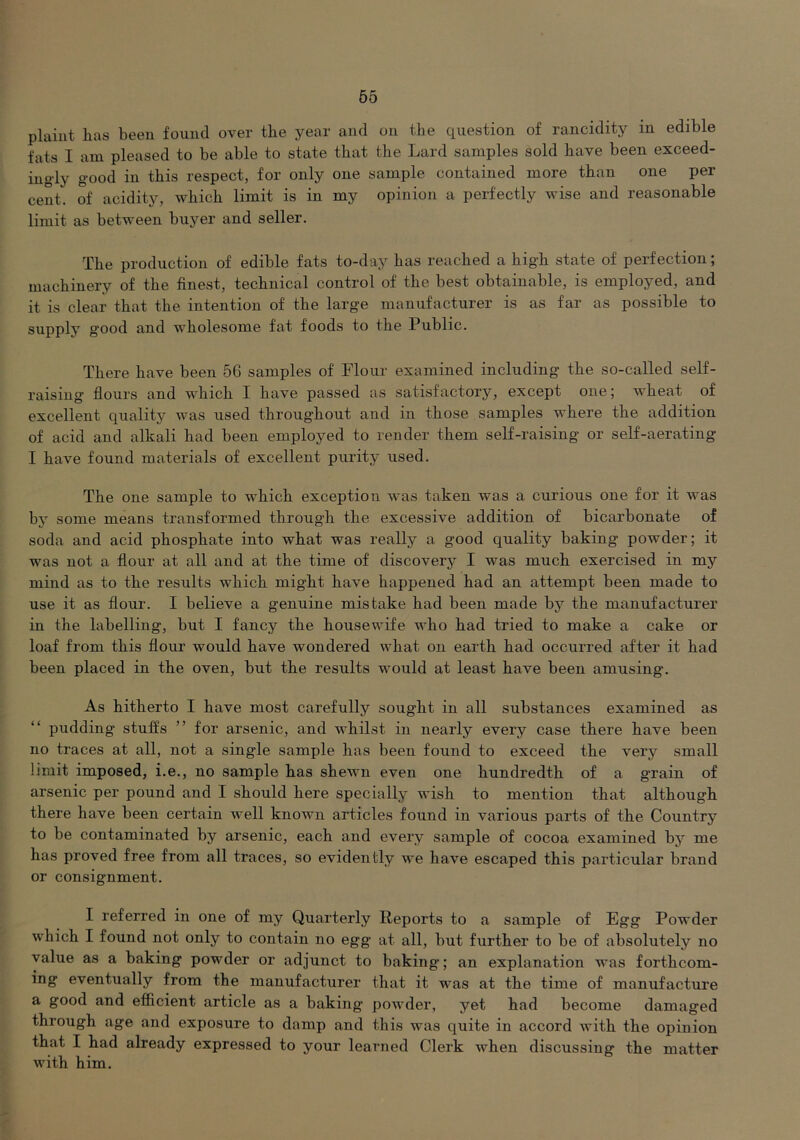 plaint has been found over the year and on the question of rancidity in edible fats I am pleased to be able to state that the Lard samples sold have been exceed- ingly good in this respect, for only one sample contained more than one per cent, of acidity, which limit is in my opinion a perfectly wise and reasonable limit as between buyer and seller. The production of edible fats to-day has reached a high state of perfection; machinery of the finest, technical control of the best obtainable, is employed, and it is clear that the intention of the large manufacturer is as far as possible to supply good and wholesome fat foods to the Public. There have been 56 samples of Plour examined including the so-called self- raising flours and which I have passed as satisfactory, except one; wheat of excellent quality was used throughout and in those samples where the addition of acid and alkali had been employed to render them self-raising or self-aerating I have found materials of excellent purity used. The one sample to which exception was taken was a curious one for it was by some means transformed through the excessive addition of bicarbonate of soda and acid phosphate into what was really a good quality baking powder; it was not a flour at all and at the time of discovery I was much exercised in my mind as to the results which might have happened had an attempt been made to use it as flour. I believe a genuine mistake had been made by the manufacturer in the labelling, but I fancy the housewife who had tried to make a cake or loaf from this flour would have wondered what on earth had occurred after it had been placed in the oven, but the results would at least have been amusing. As hitherto I have most carefully sought in all substances examined as “ pudding stuifs ” for arsenic, and whilst in nearly every case there have been no traces at all, not a single sample has been found to exceed the very small limit imposed, i.e., no sample has shewn even one hundredth of a grain of arsenic per pound and I should here specially wish to mention that although there have been certain well known articles found in various parts of the Country to be contaminated by arsenic, each and every sample of cocoa examined by me has proved free from all traces, so evidently we have escaped this particular brand or consignment. I referred in one of my Quarterly Reports to a sample of Egg Powder which I found not only to contain no egg at all, but further to be of absolutely no value as a baking powder or adjunct to baking; an explanation was forthcom- ing eventually from the manufacturer that it was at the time of manufacture a good and efficient article as a baking powder, yet had become damaged through age and exposure to damp and this was quite in accord with the opinion that I had already expressed to your learned Clerk when discussing the matter with him.
