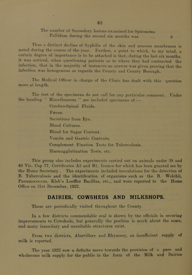 The uumher of Secondary lesions examined for Spironema Pallidum during the second six months was ... 6 Thus a distinct decline of Syphilis of the skin and mucous membranes is noted during the course of the year. Further, a point to which, to my mind, a certain deg'ree of importance is to be attached is that, during the last six months, it was noticed, Avhen questioning patients as to Avhere they had contracted the infection, that in the majority of instances an ansAA'er was given proving that the infection was hexogenous as regards the County and County Borough. The Medical Officer in charge of the Clinic has dealt with this question Tuore at length. The rest of the specimens do not call for any particular comment. Under the heading “ Miscellaneous ” are included specimens of:— Cerebro-Spinal Fluids. Faeces. Secretions from Eye. Blood Cultures. Blood for Sugar Content. Vomits and Gastric Contents. Complement Fixation Tests for Tuberculosis. Haemagglutination Tests, etc. This group also includes experiments carried out on animals under 39 and 40 Vic. Cap 77, Certificates A3 and Bl, licence for which has been granted me by the Home Secretary . The experiments included inoculations for the detection of B. Tuberculosis and the identification of organisms such as the B. Welchii, Pneumococcus, Kleb’s Loeffler Bacillus, etc., and were reported to the Home Office on 31st December, 1922. DAIRIES, COWSHEDS AND MILKSHOPS. These are periodically visited throughout the County. In a few districts commendable zeal is shown by the officials in securing improvements to Cowsheds, but genei'ally the position is much about the same, and many insanitary and unsuitable structures exist. From two disti’icts, Abertillery and Rhymney, an insufficient supply of milk is reported. The year 1922 saw a definite move towards the provision of a pure and wholesome milk supply for the public in the form of the Milk and Dairies