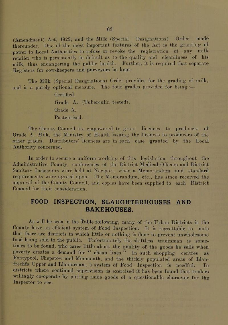 (Amendment) Act, 1922, and the Milk (Special Designations) Order made thereunder. One of the most important features of the Act is the granting of power to Local Authorities to refuse or revoke the registration of any milk retailer who is persistently in default as to the rpiality and cleanliness of his milk, thus endangering the public health. Further, it is required that separate Registers for cow-keepers and purveyors he kept. The Milk (Special Designations) Order provides for the grading of milk, and is a purely optional measure. The four grades provided for being:— Certified. Grade A. (Tuberculin tested). Grade A. Pasteurised. The County Council are empowered to grant licences to producers of Grade A. Milk, the Ministry of Health issuing the licences to producers of the other grades. Distributors’ licences are in each case granted by the Local Authority concerned. In order to secure a uniform working of this legislation throughout the Administrative County, conferences of the District Medical Officers and District Sanitary Inspectors were held at Newport, when a Memorandum and standard requirements were agreed upon. The Memorandum, etc., has since received the approval of the County Council, and copies have been supplied to each District Council for their consideration. FOOD INSPECTION, SLAUGHTERHOUSES AND BAKEHOUSES. As will be seen in the Table following, many of the Urban Districts in the County have an efficient system of Food Inspection. It is regrettable to note that there are districts in which little or nothing' is done to prevent unwholesome food being sold to the public. Unfortunately the shiftless tradesman is some- times to be found, who cares little about the quality of the goods he sells when poverty creates a demand for “ cheap lines.” In such shopping centres as Pontypool, Chepstow and Monmouth, and the thickly populated areas of Llan- frechfa Upper and Llantarnam, a system of Food In.spection is needful. In districts where continual supervision is exercised it has been found that traders willingly co-operate by putting aside goods of a questionable character for the Inspector to see.