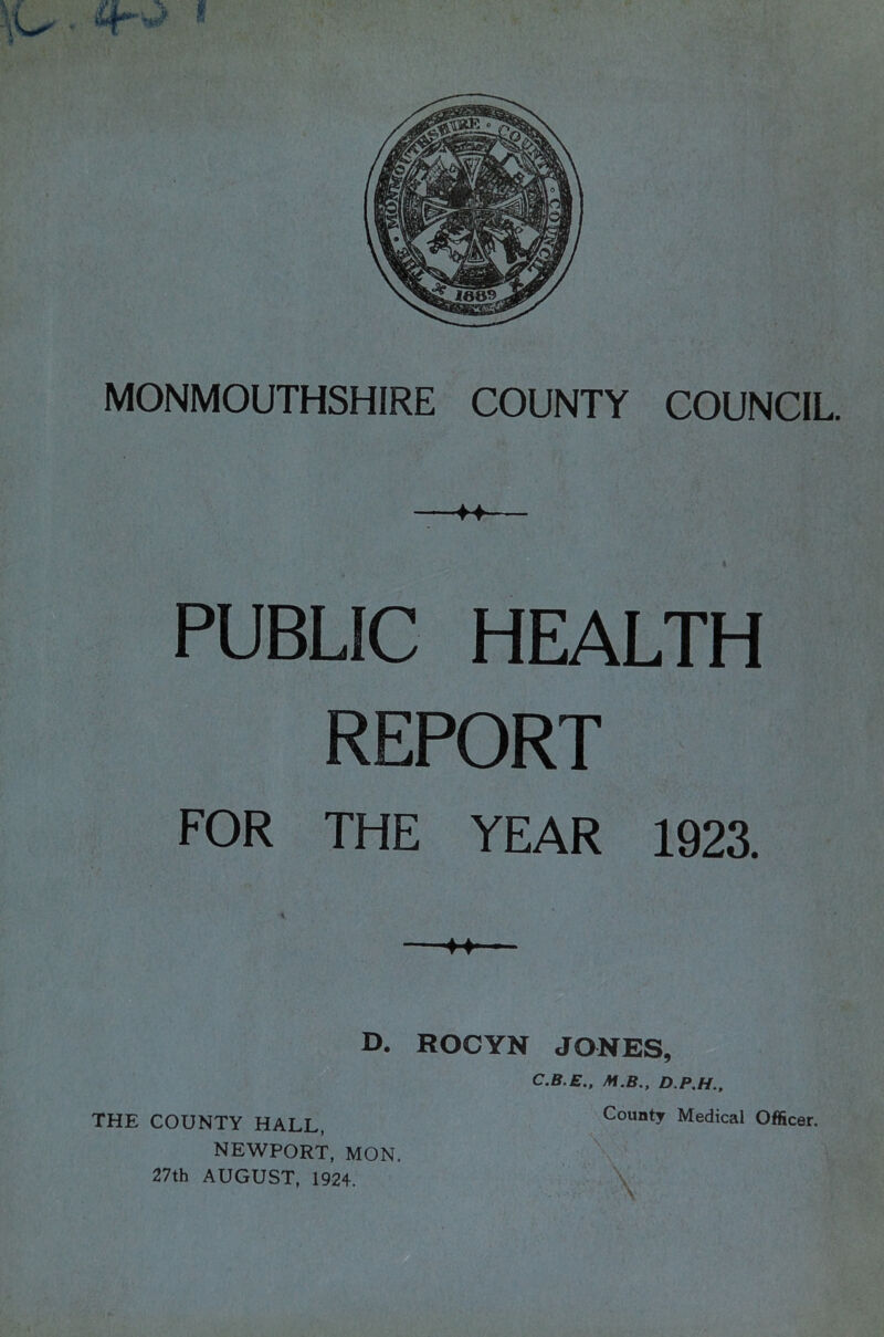 * i MONMOUTHSHIRE COUNTY COUNCIL. PUBLIC HEALTH REPORT FOR THE YEAR 1923. D. ROCYN JONES, C.B.E.. M.B., D.P.H., THE COUNTY HALL, NEWPORT, MON. 27th AUGUST, 1924. County Medical Officer. \