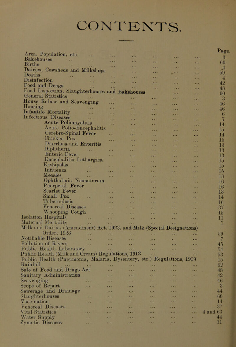 CONTKNTS Area, Population, etc. Bakehouses Births Dairies, Cowsheds and Milkshops Deaths Disinfection Food and Drugs Food Inspection, {Slaughterhouses and Bakehouses General Statistics ... .. ... House Refuse and Scaveneintr Housing ... ... ;.. Infantile Mortality Infectious Diseases Acute Poliomyelitis Acute Polio-Encephalitis Cerebro-Spinal Fever Chicken Pox Diai'rhoea and Enteritis Diphtheria Enteric Fever Encephalitis Lethargica Erylsipelas Influenza Measles Ophthalmia Neonatorum Puerperal Fever Scarlet Fever Small Pox Tuberculosis Venereal Diseases ... ... Whooping Cough Isolation Hospitals Maternal Mortality Milk and Dairies (Amendment) Act, 1922, and Milk (Special Designations (,)rder, 1923 Notifiable Diseases Pollution of Rivers Public Health Laboratoi-y Public Health (Milk and Cream) Regulations, 1912 Public Healtli (Pneumonia, Malaria, Dysentery, etc.) Regulations, 191 Rainfall Sale of Food and Drugs Act Sanitary Administration Scavenging Scope of Report Sewerage and Drainage Slaughterhouses Vaccination Venereal Diseases Vital vStatistics Water Supply Zymotic Diseases Page. 3 GO A 59 4 42 48 GO 3 46 46 G 7 14 15 14 15 13 13 13 15 15 15 13 IG 16 13 14 IG 37 15 11 59 i 45 54 53 15 G2 48 42 4G 3 44 GO 14 37 4 and G3 44 11