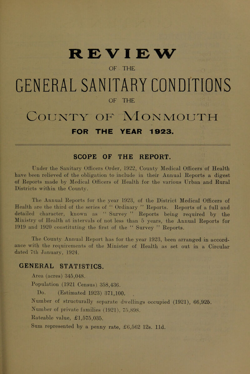 REVIEW OF THE GENERAL SANITARY CONDITIONS OF THE County of Monmouth FOR THE YEAR 1923. SCOPE OF THE REPORT. Under the Sanitary Officers Order, 1922, County Medical Officers of Health have been relieved of the obligation to include in their Annual Reports a digest of Reports made by Medical Officers of Health for the various Urban and Rural Districts within the County. The Annual Reports for the year 1923, of the District Medical Officers of Health are the third of the series of “ Ordinary ” Reports. Reports of a full and detailed character, known as “ Survey ” Reports being required by the Ministry of Health at intervals of not less than 5 years, the Annual Reports for 1919 and 1920 constituting the first of the “ Survey ” Reports. The County Annual Reiiort has for the year 1923, been arranged in accord- ance with the requirements of the Minister of Health as set out in a Circular dated 7th January, 1924. GENERAL STATISTICS. Area (acres) 345,048. Population (1921 Census). 358,436. Do. (Estimated 1923) 371,100. Number of structurally separate dwellings occupied (1921), 66,925. Number of private families (1921), 75,898. Rateable value, £1,575,035. Sum represented by a penny rate, £6,562 12s. lid.